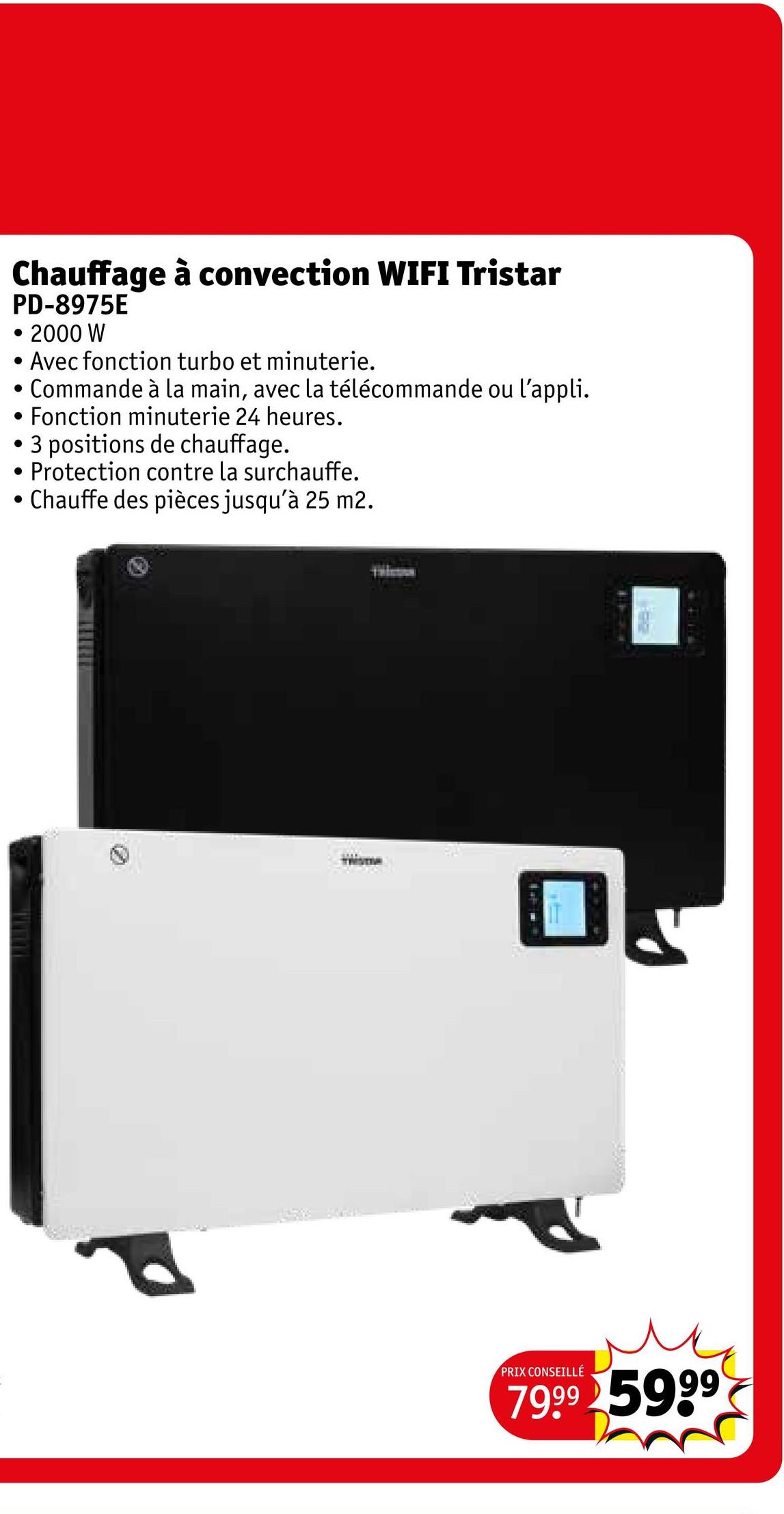 Chauffage à convection WIFI Tristar
PD-8975E
. 2000 W
.
•
.
Avec fonction turbo et minuterie.
Commande à la main, avec la télécommande ou l'appli.
Fonction minuterie 24 heures.
• 3 positions de chauffage.
.
Protection contre la surchauffe.
Chauffe des pièces jusqu'à 25 m2.
PRIX CONSEILLÉ
7999 5999