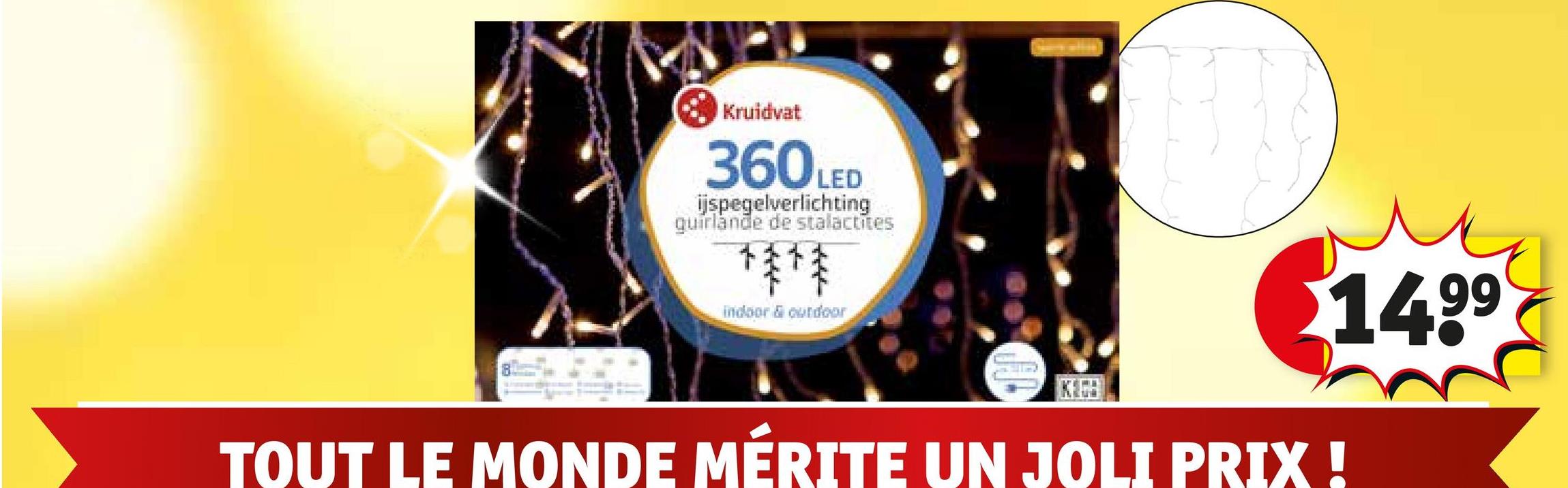 Kruidvat
360LED
ijspegelverlichting
guirlande de stalactites
**
indoor & outdoor
$14.99
TOUT LE MONDE MÉRITE UN JOLI PRIX !