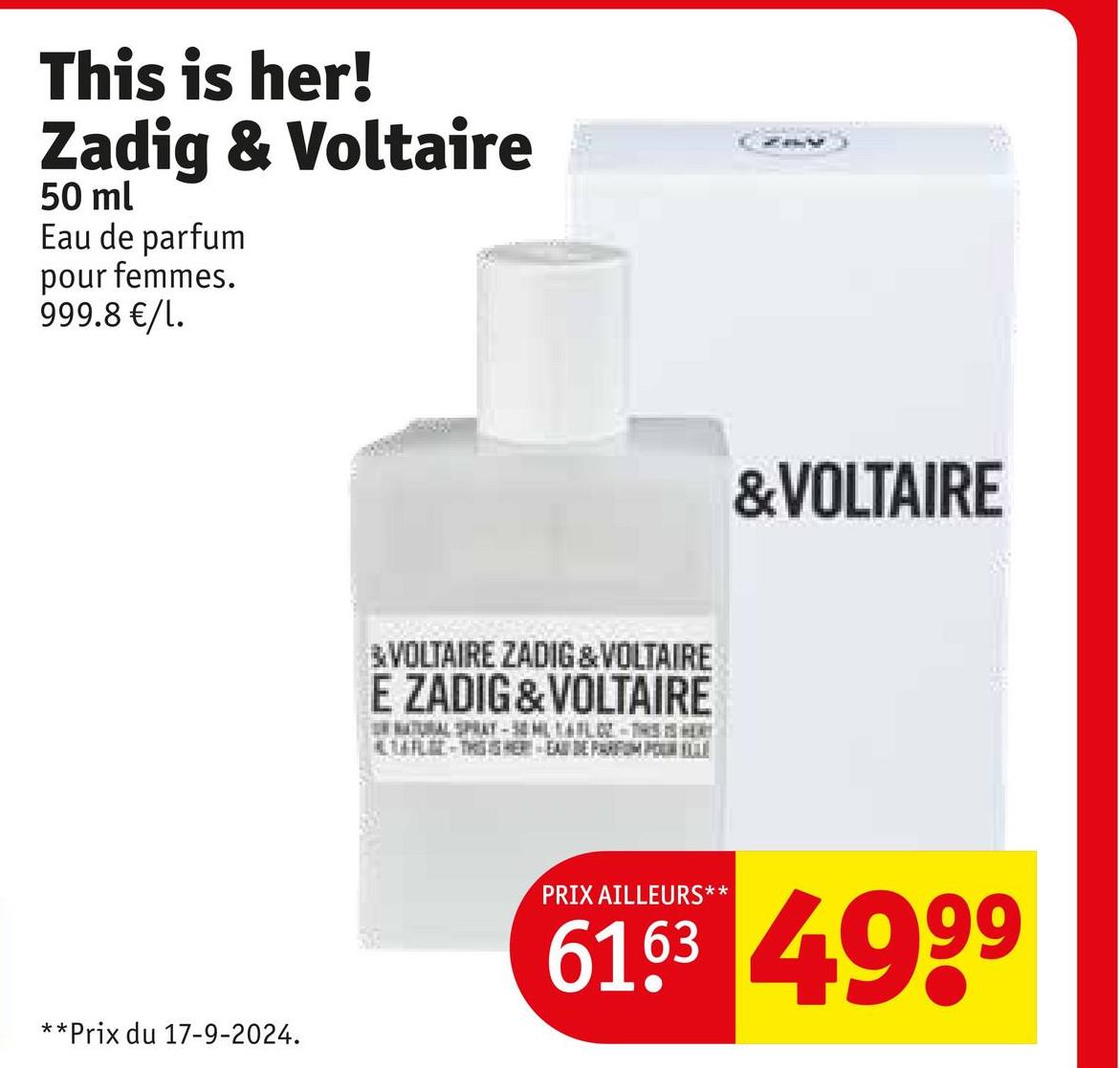 This is her!
Zadig & Voltaire
50 ml
Eau de parfum
pour femmes.
999.8 €/1.
**
*Prix du 17-9-2024.
&VOLTAIRE ZADIG & VOLTAIRE
E ZADIG&VOLTAIRE
NATURAL SPRAY-50ML L-THIS
ALL-THESHER-EAU DE PARFUMO
&VOLTAIRE
PRIX AILLEURS**
6163 4999