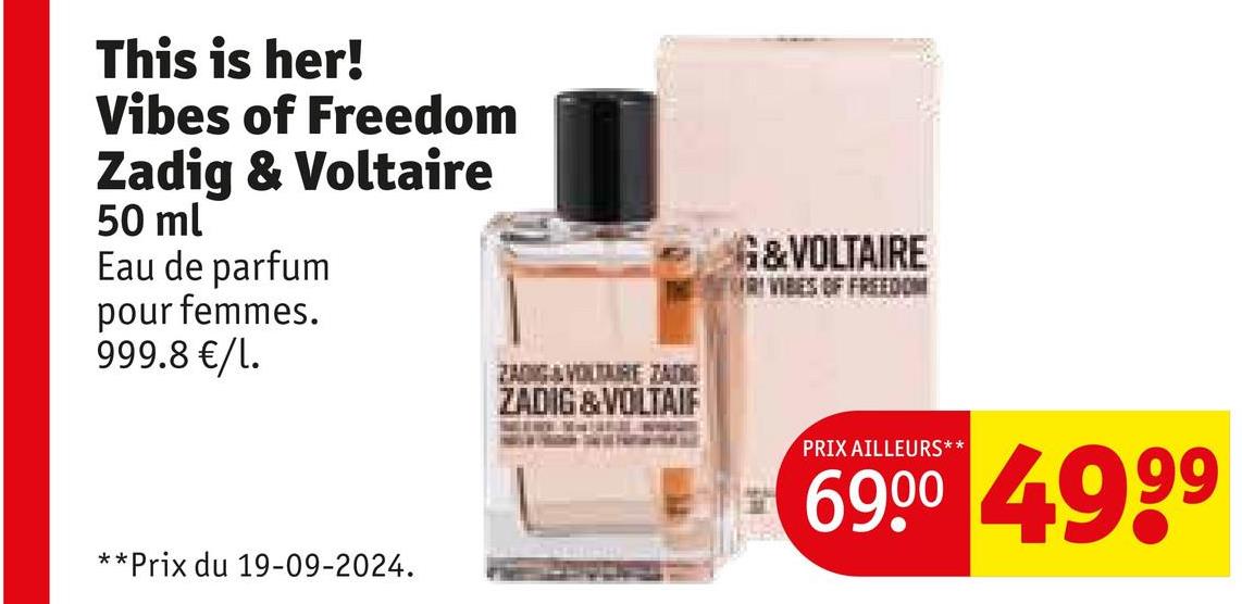 This is her!
Vibes of Freedom
Zadig & Voltaire
50 ml
Eau de parfum
pour femmes.
999.8 €/1.
**Prix du 19-09-2024.
ZADIG&VOLTAIRE ZADE
ZADIG & VOLTAIF
G&VOLTAIRE
RI VIBES OF FREEDOM
PRIX AILLEURS**
69.00 4999