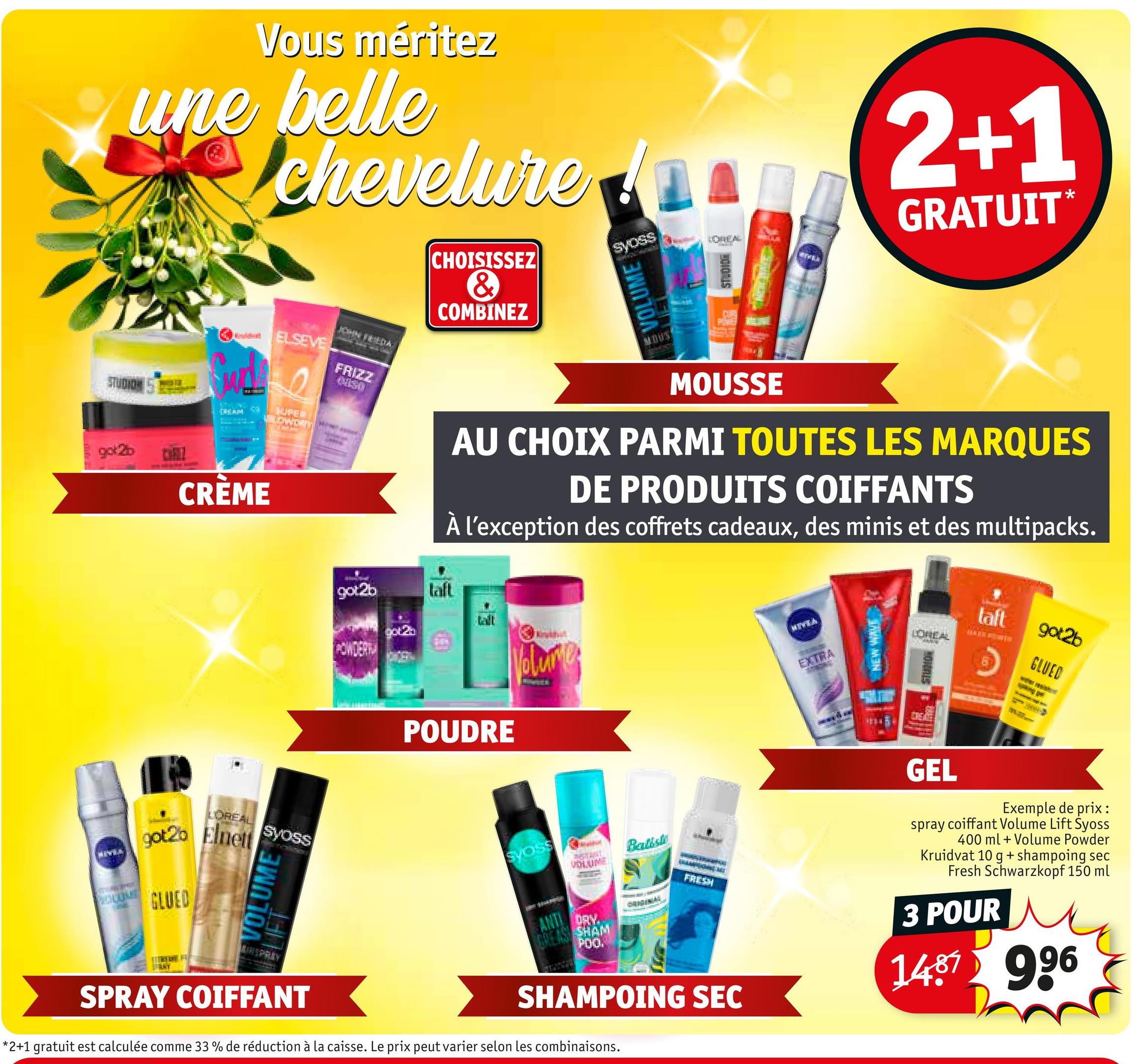 Vous méritez
une belle
chevelurer
CHOISISSEZ
&
COMBINEZ
Syoss
VOLUME
UCHHEAL
STUDIO
WIVELS
2+1
GRATUIT*
Wouldwat
ELSEVE
STUDION
CREAM
SUPER
got2b
CRÈME
JOHN FRIEDA
FRIZZ
0450
MOUSSE
AU CHOIX PARMI TOUTES LES MARQUES
DE PRODUITS COIFFANTS
À l'exception des coffrets cadeaux, des minis et des multipacks.
got2b
laft
POUDRE
Volume
MIVIA
EXTRA
NEW WAVE
taft
got2b
LCHREAL
GLUED
HOTDALS
GEL
LOREAL
Syoss
got2b Elnett
GLUED
VOLUME
MIRSPRAY
SPRAY COIFFANT
Syoss
VOLUME
ANTI
GREAS SHAM
DRY.
POO.
Batiste
ORIGINAL
FRESH
SHAMPOING SEC
*2+1 gratuit est calculée comme 33 % de réduction à la caisse. Le prix peut varier selon les combinaisons.
Exemple de prix :
spray coiffant Volume Lift Syoss
400 ml + Volume Powder
Kruidvat 10 g + shampoing sec
Fresh Schwarzkopf 150 ml
3 POUR
1487 996