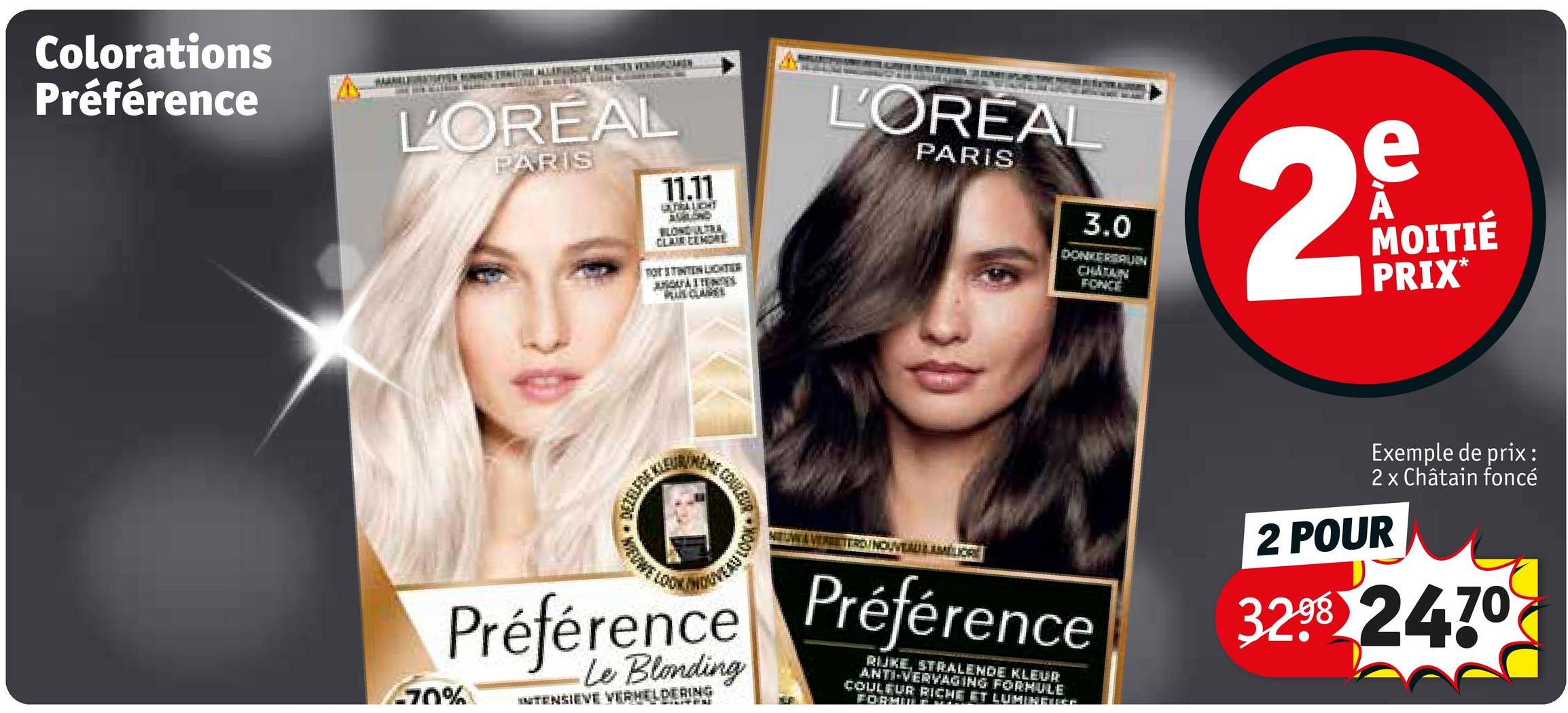 Colorations
Préférence
L'OREAL
PARIS
11.11
ULTRALIGHT
STARLOND
BLONDULTRA
CLAIR CEMORE
TOT STINTEN LIGHTHE
AQUES
L'ORÉAL
PARIS
3.0
DONKERBALIN
CHATAIN
FONCE
2
e
A
MOITIÉ
PRIX*
-70%
DEZELFDE ALE
COULEUD
OUVEAULAMÉLIOR
Préférence Préférence
Le Blonding
INTENSIEVE VERHELDERING
RIKE, STRALENDE KLEUR
ANTI-VERVAGING FORMULE
COULEUR RICHE ET LUMINEUSE
FORMI
Exemple de prix:
2 x Châtain foncé
2 POUR
32.98 2470