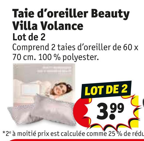 Taie d'oreiller Beauty
Villa Volance
Lot de 2
Comprend 2 taies d'oreiller de 60 x
70 cm. 100% polyester.
LOT DE 2
3.99
*2e à moitié prix est calculée comme 25% de rédu