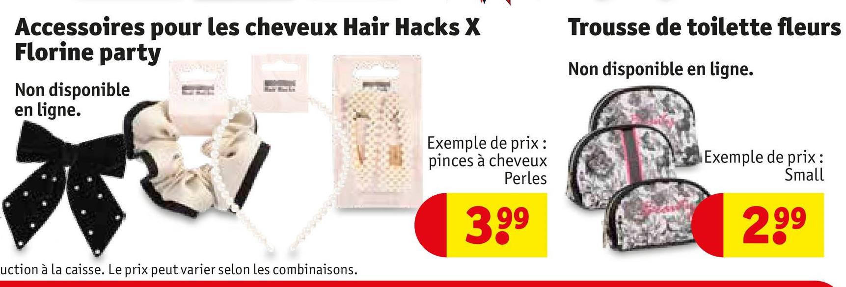 Accessoires pour les cheveux Hair Hacks X
Florine party
Non disponible
en ligne.
Trousse de toilette fleurs
Non disponible en ligne.
uction à la caisse. Le prix peut varier selon les combinaisons.
Exemple de prix:
pinces à cheveux
Perles
3,99
Exemple de prix:
Small
2,99