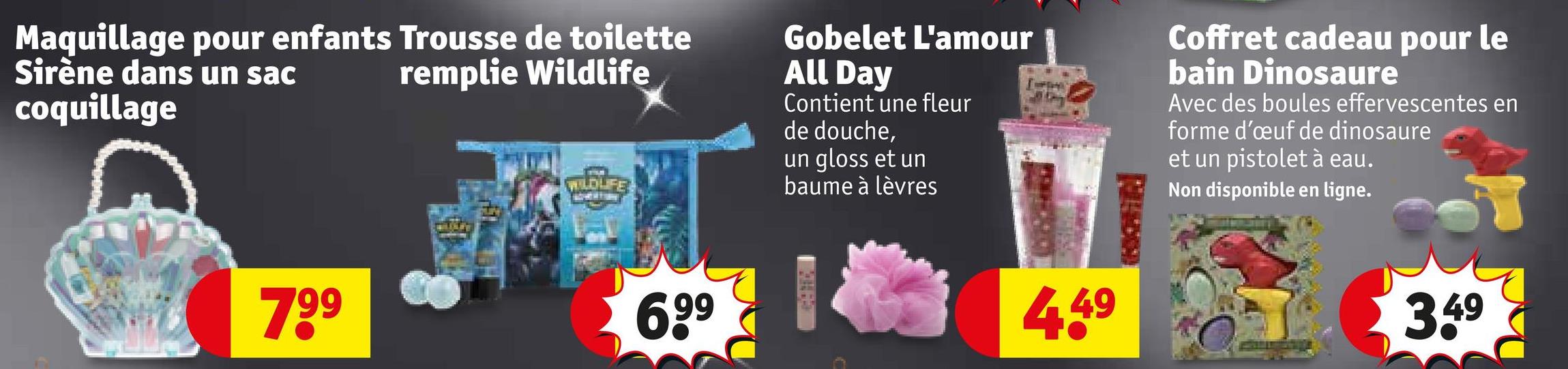 Maquillage pour enfants Trousse de toilette
Sirène dans un sac
coquillage
remplie Wildlife
WILDLIFE
Gobelet L'amour
All Day
Contient une fleur
de douche,
un gloss et un
baume à lèvres
Coffret cadeau pour le
bain Dinosaure
Avec des boules effervescentes en
forme d'œuf de dinosaure
et un pistolet à eau.
Non disponible en ligne.
799
6,99
4.49
3.49