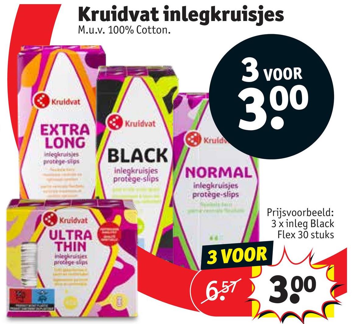 Kruidvat
Kruidvat inlegkruisjes
M.u.v. 100% Cotton.
3 VOOR
300
Kruidvat
EXTRA
LONG
Kruld
integrisjes
protège-slips
Kruidvat
ULTRA
THIN
protège-slips
BLACK
inlegkruisjes
protège-slips
NORMAL
inlegkruisjes
protège-slips
3 VOOR
Prijsvoorbeeld:
3 x inleg Black
Flex 30 stuks
6.57 3.00