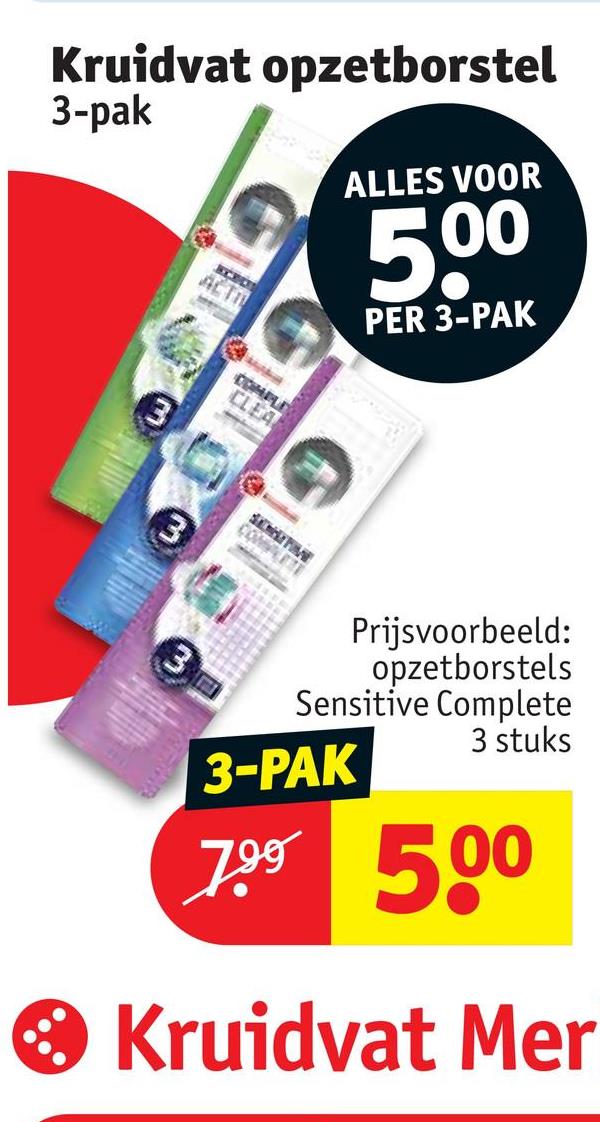 Kruidvat opzetborstel
3-pak
ACTI
ALLES VOOR
500
PER 3-PAK
3
COMPLEX
CLEA
SENSITIVE
COMPLETE
Prijsvoorbeeld:
opzetborstels
Sensitive Complete
3 stuks
3-PAK
7.99 500
• Kruidvat Mer