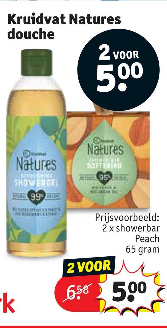 Kruidvat Natures
douche
2 VOOR
500
-k
Natures
SHOWERGEL
Natures
SOFTENING
95
66
Prijsvoorbeeld:
2 x showerbar
Peach
65 gram
2 VOOR
658 500