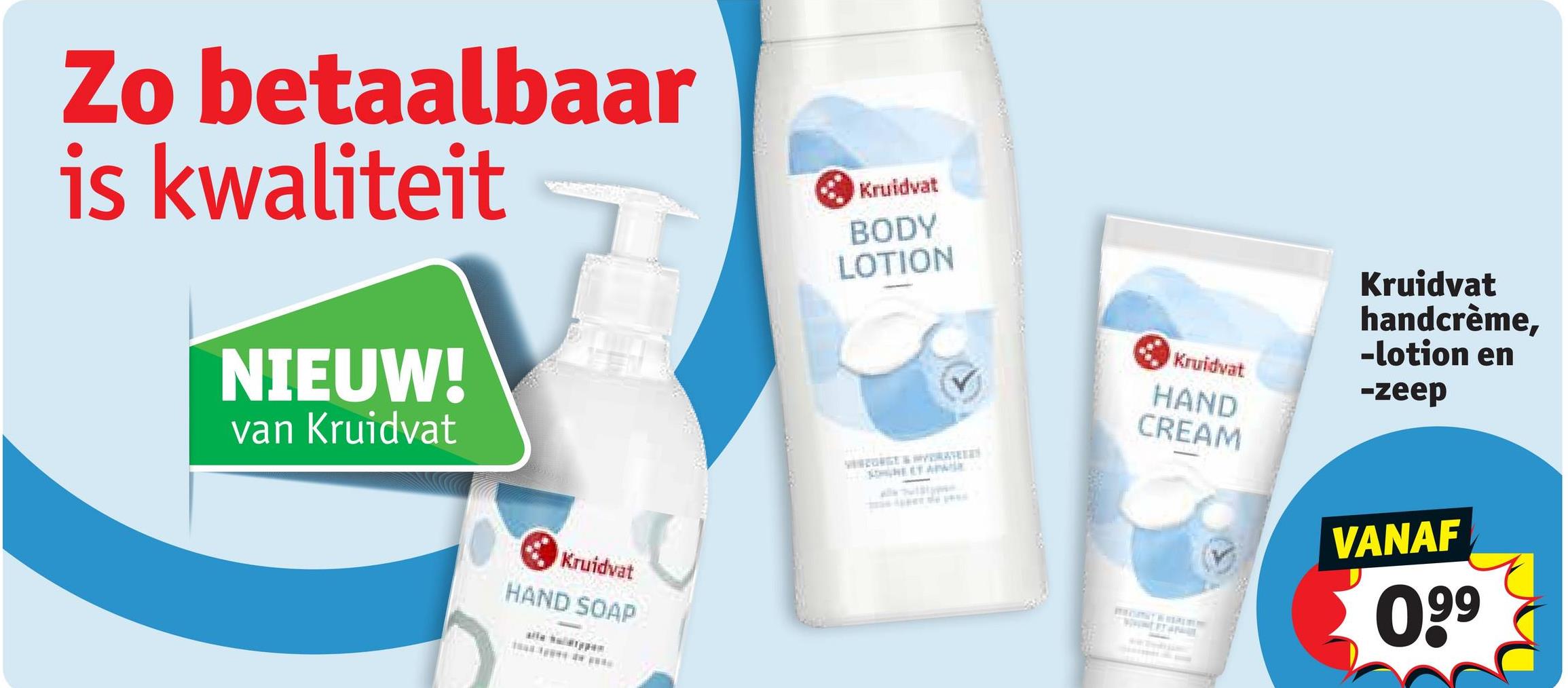 Zo betaalbaar
is kwaliteit
NIEUW!
van Kruidvat
Kruidvat
HAND SOAP
Kruidvat
BODY
LOTION
NET APIE
Kruidvat
HAND
CREAM
Kruidvat
handcrème,
-lotion en
-zeep
VANAF
099