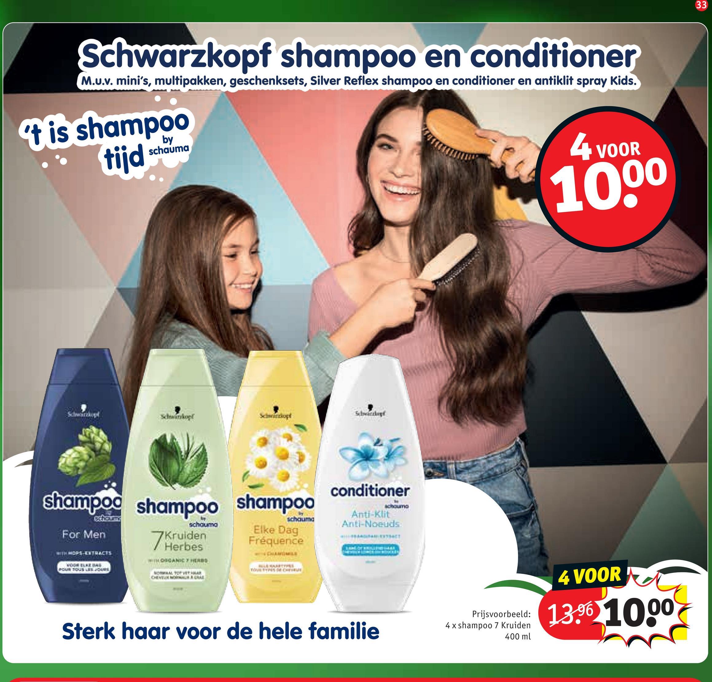 Schwarzkopf shampoo en conditioner
M.u.v. mini's, multipakken, geschenksets, Silver Reflex shampoo en conditioner en antiklit spray Kids.
t is shampoo
tijd
by
schauma
4 VOOR
10.00
conditioner
schauma
Anti-Klit
Anti-Noeuds
shampoo shampoo shampoo
schouma
For Men
7Kruiden
Elke Dag
Fréquence
BOUN TOUS LES JOVEN
Prijsvoorbeeld:
Sterk haar voor de hele familie
4 x shampoo 7 Kruiden
400 ml
4 VOOR
13.96 1000
33