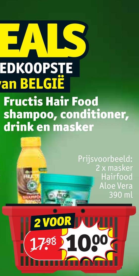 EALS
EDKOOPSTE
an BELGIË
Fructis Hair Food
shampoo, conditioner,
drink en masker
HAHPO
Prijsvoorbeeld:
2 x masker
Hairfood
Aloe Vera
390 ml
2 VOOR
17.98 1000