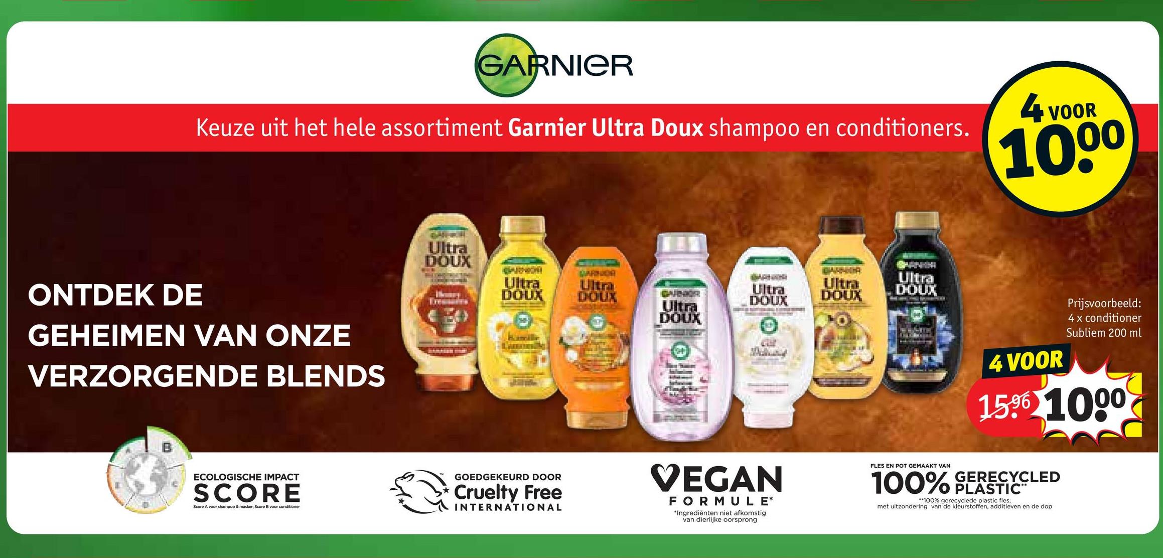 GARNIER
Keuze uit het hele assortiment Garnier Ultra Doux shampoo en conditioners.
4 v
VOOR
1000
ONTDEK DE
GEHEIMEN VAN ONZE
VERZORGENDE BLENDS
ECOLOGISCHE IMPACT
SCORE
Score A voor shampoo & masker; Score B voor conditioner
Ultra
DOUX
ARNICH
Ultra
DOUX
Ultra
DOUX
GARNOR
Ultra
DOUX
Ultra
DOUX
Ultra
DOUX
Ultra
DOUX
GOEDGEKEURD DOOR
Cruelty Free
INTERNATIONAL
VEGAN
FORMULE*
*Ingrediënten niet afkomstig
van dierlijke oorsprong
FLES EN POT GEMAAKT VAN
4 VOOR
Prijsvoorbeeld:
4 x conditioner
Subliem 200 ml
1596 1000
100% GERECYCLED
PLASTIC™
**100% gerecyclede plastic fles,
met uitzondering van de kleurstoffen, additieven en de dop