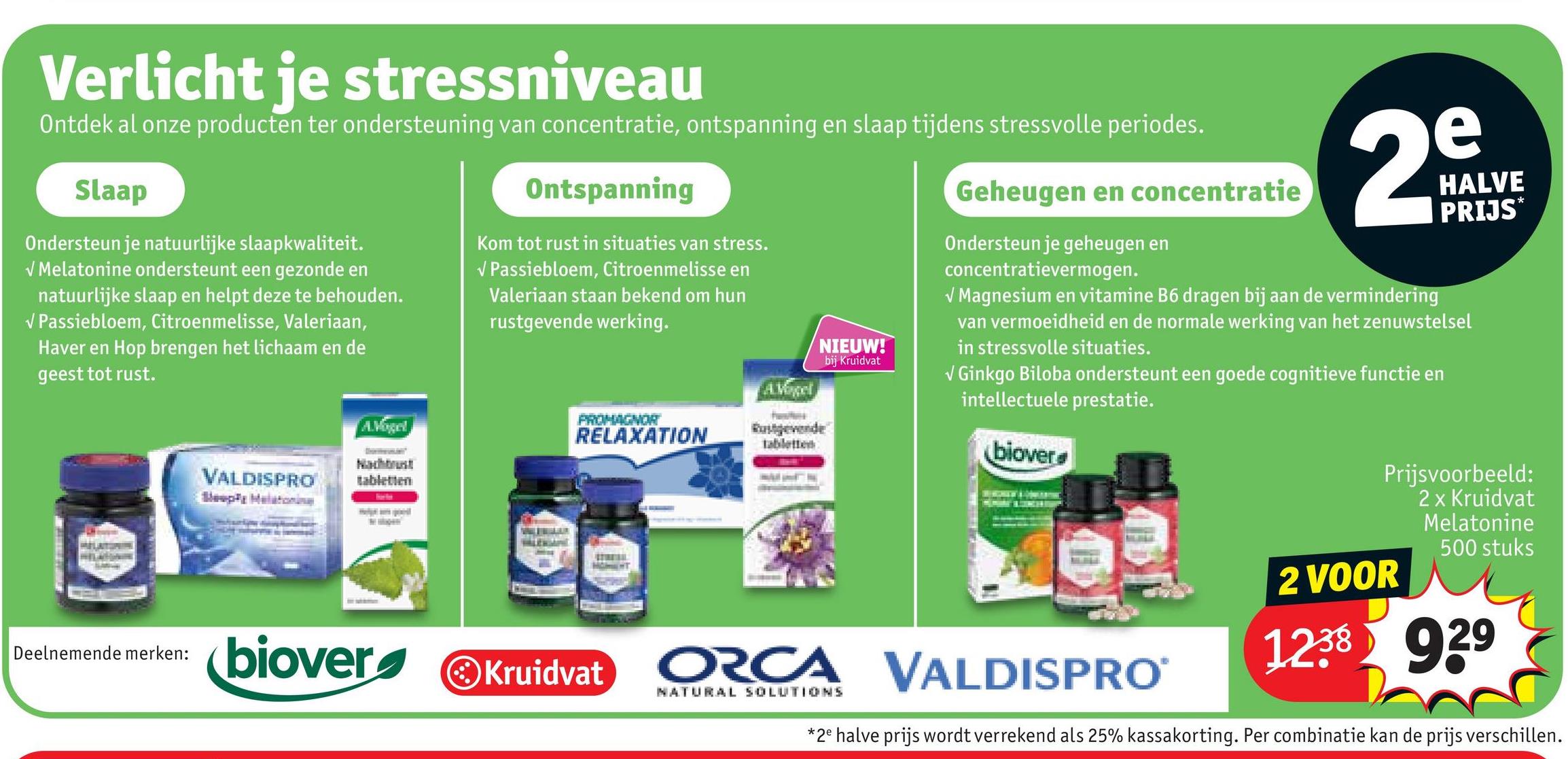 Verlicht je stressniveau
Ontdek al onze producten ter ondersteuning van concentratie, ontspanning en slaap tijdens stressvolle periodes.
Slaap
Ondersteun je natuurlijke slaapkwaliteit.
√ Melatonine ondersteunt een gezonde en
natuurlijke slaap en helpt deze te behouden.
✓ Passiebloem, Citroenmelisse, Valeriaan,
Haver en Hop brengen het lichaam en de
geest tot rust.
VALDISPRO
Sleepy Melatonina
A.Vogel
Nachtrust
tabletten
Ontspanning
Kom tot rust in situaties van stress.
Geheugen en concentratie
PROMAGNOR
RELAXATION
AVogel
tabletten
NIEUW!
bij Kruidvat
Ondersteun je geheugen en
concentratievermogen.
e
29
HALVE
PRIJS
✓ Magnesium en vitamine B6 dragen bij aan de vermindering
van vermoeidheid en de normale werking van het zenuwstelsel
in stressvolle situaties.
✔ Ginkgo Biloba ondersteunt een goede cognitieve functie en
intellectuele prestatie.
biover
✓ Passiebloem, Citroenmelisse en
Valeriaan staan bekend om hun
rustgevende werking.
Deelnemende merken:
biover
Kruidvat ORCA VALDISPRO
NATURAL SOLUTIONS
Prijsvoorbeeld:
2 x Kruidvat
Melatonine
2 VOOR
500 stuks
1238 929
*2e halve prijs wordt verrekend als 25% kassakorting. Per combinatie kan de prijs verschillen.