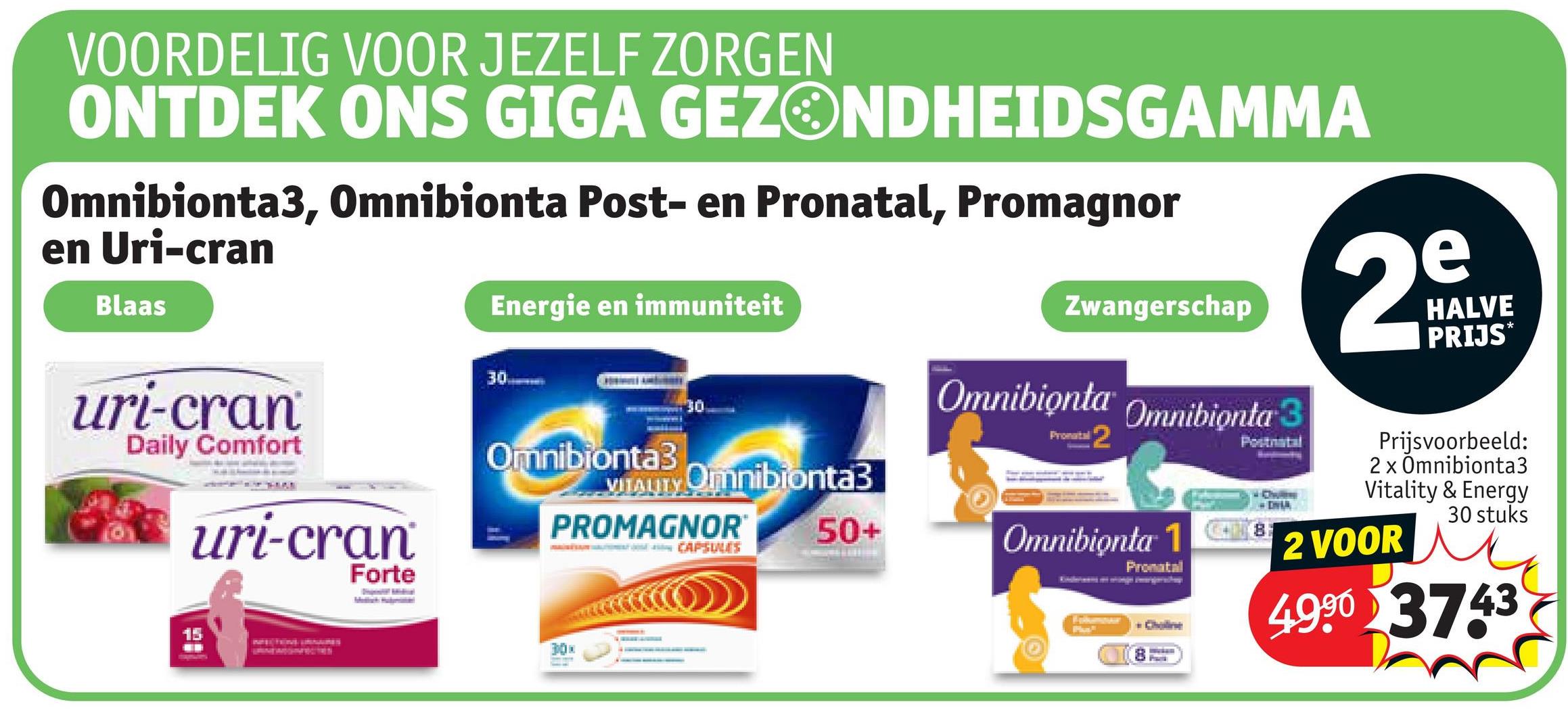 VOORDELIG VOOR JEZELF ZORGEN
ONTDEK ONS GIGA GEZONDHEIDSGAMMA
Omnibionta3, Omnibionta Post- en Pronatal, Promagnor
en Uri-cran
Blaas
Energie en immuniteit
30
30
uri-cran
Daily Comfort
IT HIME
uri-cran
Forte
Omnibionta3
VITALITY Omnibionta3
PROMAGNOR
MAINĖSAJN VALTTIMOSŤ JCAPSULES
15
30x
50+
Zwangerschap
Omnibionta Omnibionta 3
Pronatal 2
Postriatal
Omnibionta 18
Pronatal
Pa
Choline
e
29
HALVE
PRIJS*
Prijsvoorbeeld:
2 x Omnibionta3
Vitality & Energy
2 VOOR
30 stuks
4990 3743