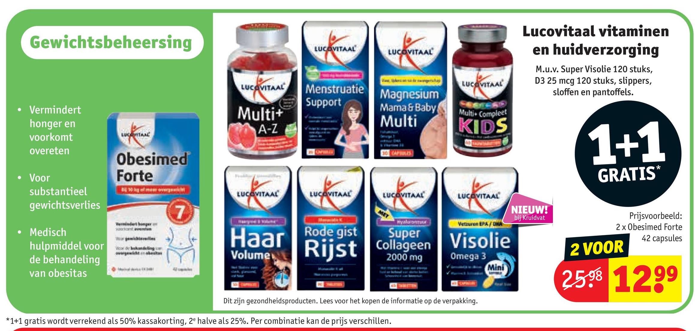 Gewichtsbeheersing
Vermindert
honger en
voorkomt
LUCOVITAAL
LUCOVITAAL
LUCOVITAAL
LUCOVITAAL
Menstruatie
Support
Multi+
A-Z
Magnesium
Mama & Baby
Multi
Multi+ Compleet
Obesimed
overeten
Voor
substantieel
gewichtsverlies
Medisch
hulpmiddel voor
de behandeling
van obesitas
Forte
LUCOVITAAL
KIDS
LUCOVITAAL
LUCOVITAAL
LUCOVITAAL
7
Haar
Rode gist
Volume
Rijst
Super
Collageen
2000 mg
Visolie
Omega 3
Mini
Lucovitaal vitaminen
en huidverzorging
M.u.v. Super Visolie 120 stuks,
D3 25 mcg 120 stuks, slippers,
sloffen en pantoffels.
NIEUW!
bij Kruidvat
1+1
GRATIS
*
Prijsvoorbeeld:
2 x Obesimed Forte
42 capsules
2 VOOR
25.98 1299
Dit zijn gezondheidsproducten. Lees voor het kopen de informatie op de verpakking.
*1+1 gratis wordt verrekend als 50% kassakorting, 2e halve als 25%. Per combinatie kan de prijs verschillen.