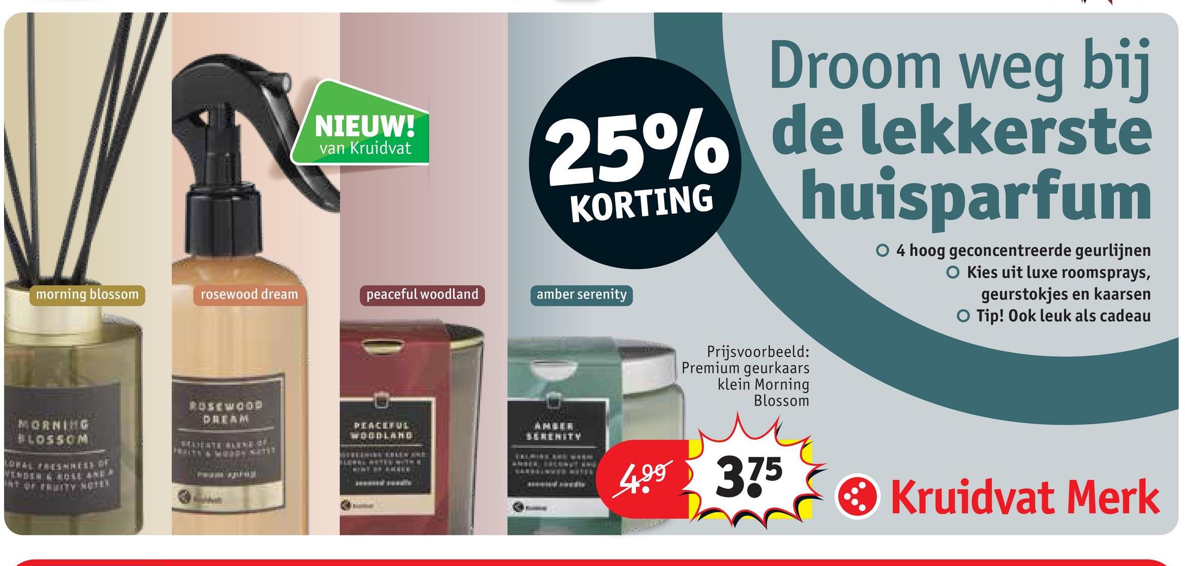 NIEUW!
van Kruidvat
Droom weg bij
25% de lekkerste
huisparfum
KORTING
morning blossom
rosewood dream
peaceful woodland
amber serenity
O 4 hoog geconcentreerde geurlijnen
O Kies uit luxe roomsprays,
geurstokjes en kaarsen
O Tip! Ook leuk als cadeau
MORNING
BLOSSOM
ROSEWOOD
DREAM
PEACEFUL
WOODLAND
AMBER
SERENITY
Prijsvoorbeeld:
Premium geurkaars
klein Morning
Blossom
499 375
• Kruidvat Merk