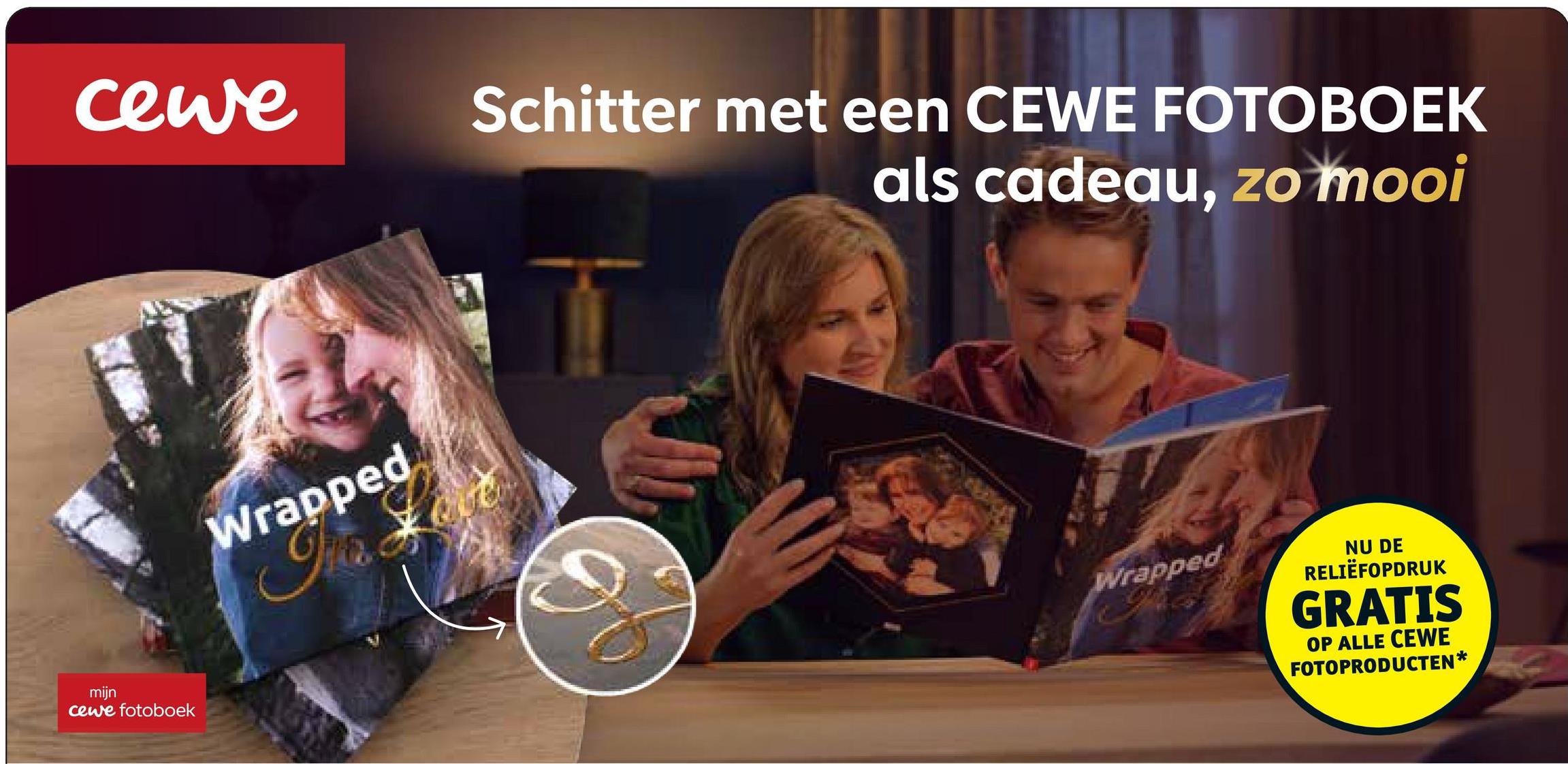 cewe
mijn
cewe fotoboek
Wrapped
Schitter met een CEWE FOTOBOEK
als cadeau, zo mooi
Wrapped
NU DE
RELIËFOPDRUK
GRATIS
OP ALLE CEWE
FOTOPRODUCTEN*