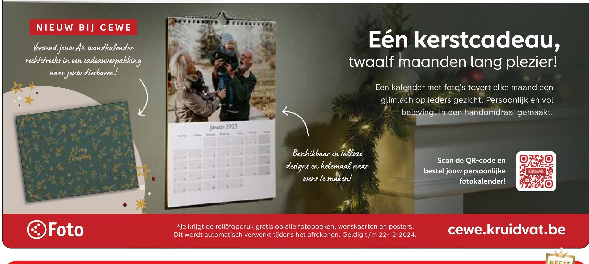 NIEUW BIJ CEWE
Verzend jouw A3 wandkalender
rechtstreeks in een cadeauverpakking
r jouw dierbaren!
naar
Foto
2025
Eén kerstcadeau,
twaalf maanden lang plezier!
Een kalender met foto's tovert elke maand een
glimlach op ieders gezicht. Persoonlijk en vol
beleving. In een handomdraai gemaakt.
Beschikbaar in talloze
designs
en helemaal naar
wens te maken!
Scan de QR-code en
bestel jouw persoonlijke
fotokalender!
*Je krijgt de reliëfopdruk gratis op alle fotoboeken, wenskaarten en posters.
Dit wordt automatisch verwerkt tijdens het afrekenen. Geldig t/m 22-12-2024.
cewe
cewe.kruidvat.be