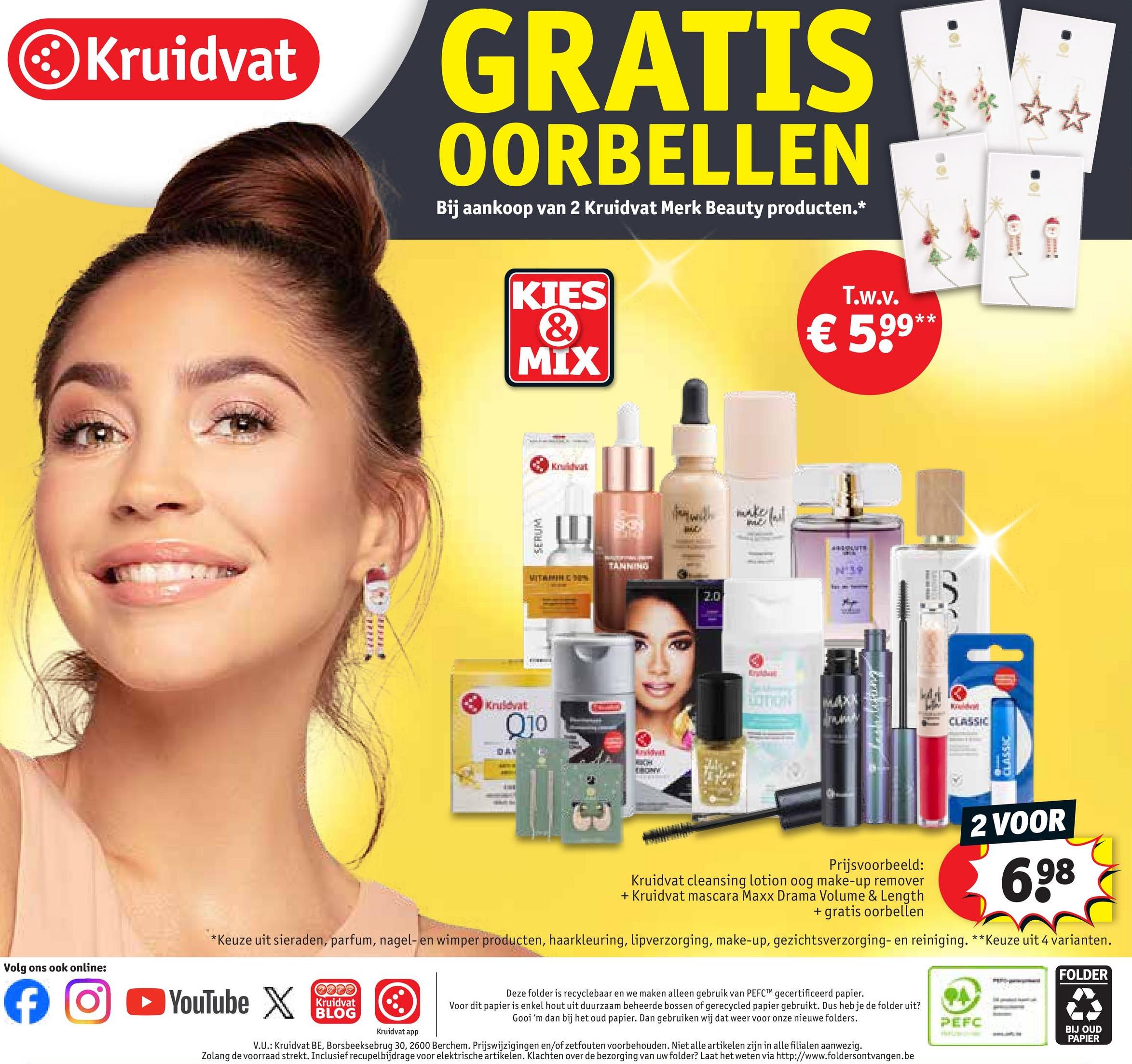 Volg ons ook online:
f
Kruidvat
GRATIS
OORBELLEN
Bij aankoop van 2 Kruidvat Merk Beauty producten.*
Kruidvat
Q10
DAY
KIES
&
MIX
T.w.v.
**
€ 599**
SERUM
Kuldvat
VITAMIN C D
TANNING
Arvidvat
fer with make t
ME
2.0
Krydder
N139
W
CLASSIC
Prijsvoorbeeld:
Kruidvat cleansing lotion oog make-up remover
+ Kruidvat mascara Maxx Drama Volume & Length
+ gratis oorbellen
2 VOOR
6,98
*Keuze uit sieraden, parfum, nagel- en wimper producten, haarkleuring, lipverzorging, make-up, gezichtsverzorging- en reiniging. **Keuze uit 4 varianten.
➤ YouTube X
Kruidvat
BLOG
FOLDER
Deze folder is recyclebaar en we maken alleen gebruik van PEFCTM gecertificeerd papier.
Voor dit papier is enkel hout uit duurzaam beheerde bossen of gerecycled papier gebruikt. Dus heb je de folder uit?
Gooi 'm dan bij het oud papier. Dan gebruiken wij dat weer voor onze nieuwe folders.
PA
PEFC
Kruidvat app
BIJ OUD
PAPIER
V.U.: Kruidvat BE, Borsbeeksebrug 30, 2600 Berchem. Prijswijzigingen en/of zetfouten voorbehouden. Niet alle artikelen zijn in alle filialen aanwezig.
Zolang de voorraad strekt. Inclusief recupelbijdrage voor elektrische artikelen. Klachten over de bezorging van uw folder? Laat het weten via http://www.foldersontvangen.be