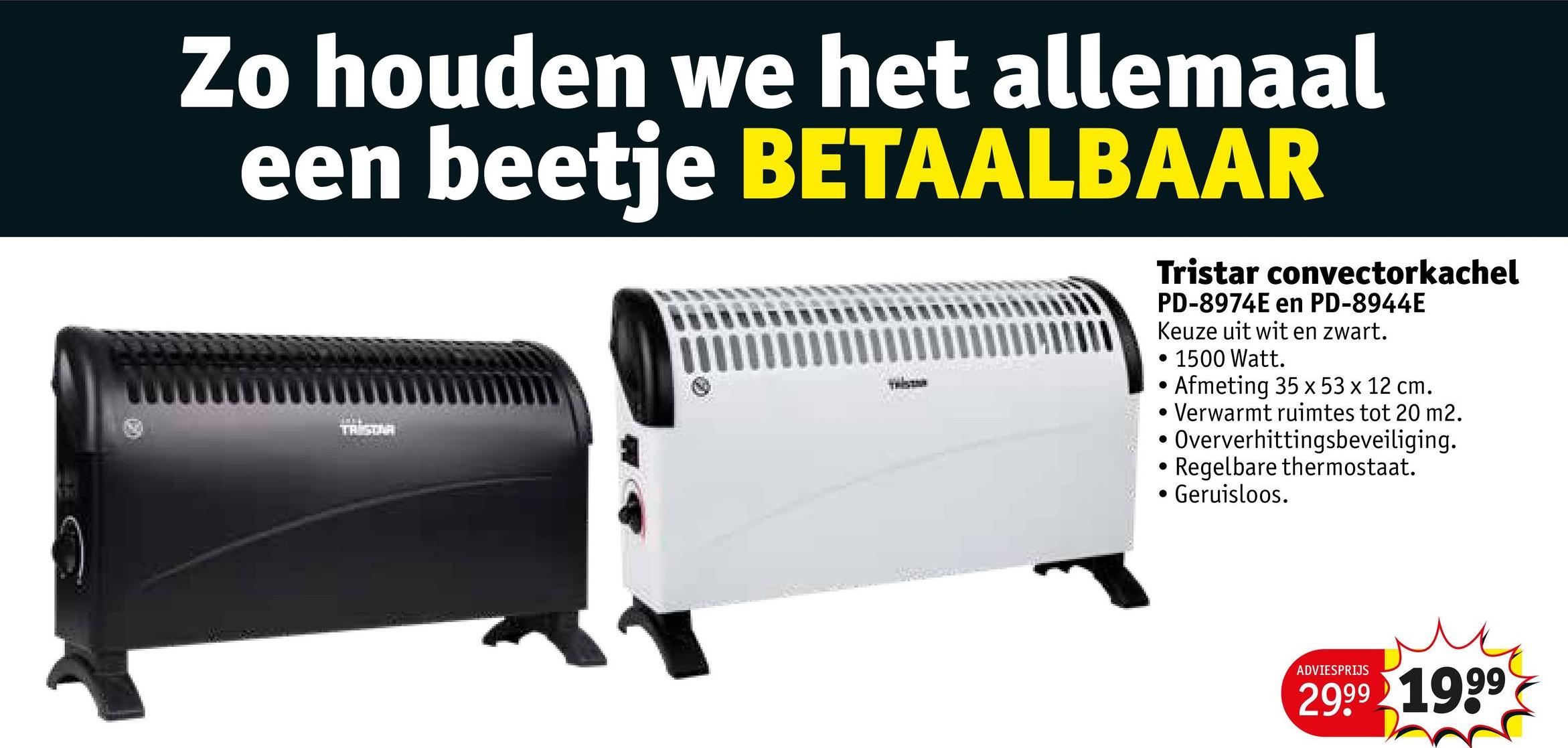 Zo houden we het allemaal
een beetje BETAALBAAR
TRISTAR
Tristar convectorkachel
PD-8974E en PD-8944E
Keuze uit wit en zwart.
1500 Watt.
Afmeting 35 x 53 x 12 cm.
Verwarmt ruimtes tot 20 m2.
• Oververhittingsbeveiliging.
Regelbare thermostaat.
Geruisloos.
ADVIESPRIJS
2999 1999