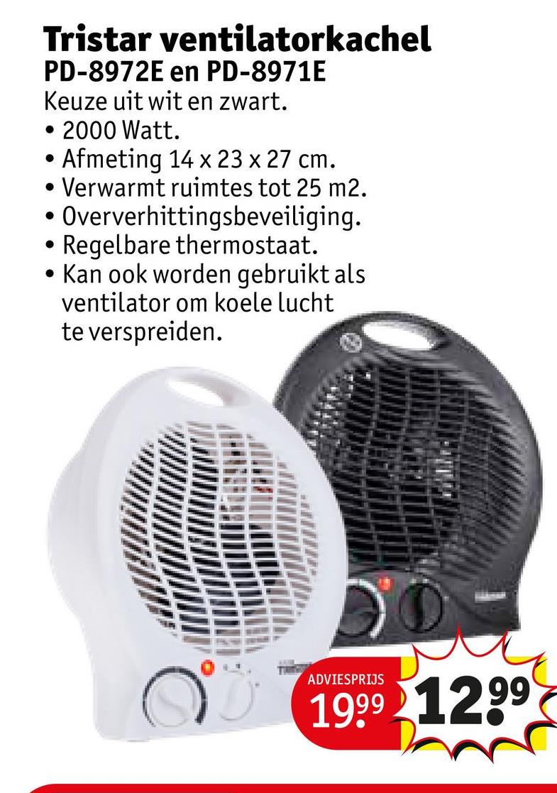 Tristar ventilatorkachel
PD-8972E en PD-8971E
Keuze uit wit en zwart.
• 2000 Watt.
•
•
•
Afmeting 14 x 23 x 27 cm.
Verwarmt ruimtes tot 25 m2.
Oververhittingsbeveiliging.
Regelbare thermostaat.
Kan ook worden gebruikt als
ventilator om koele lucht
te verspreiden.
ADVIESPRIJS
1999 1299