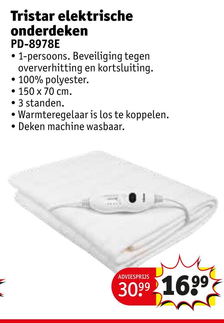 Tristar elektrische
onderdeken
PD-8978E
•
1-persoons. Beveiliging tegen
oververhitting en kortsluiting.
• 100% polyester.
• 150 x 70 cm.
3 standen.
•Warmteregelaar is los te koppelen.
Deken machine wasbaar.
•
ADVIESPRIJS
3099 1699