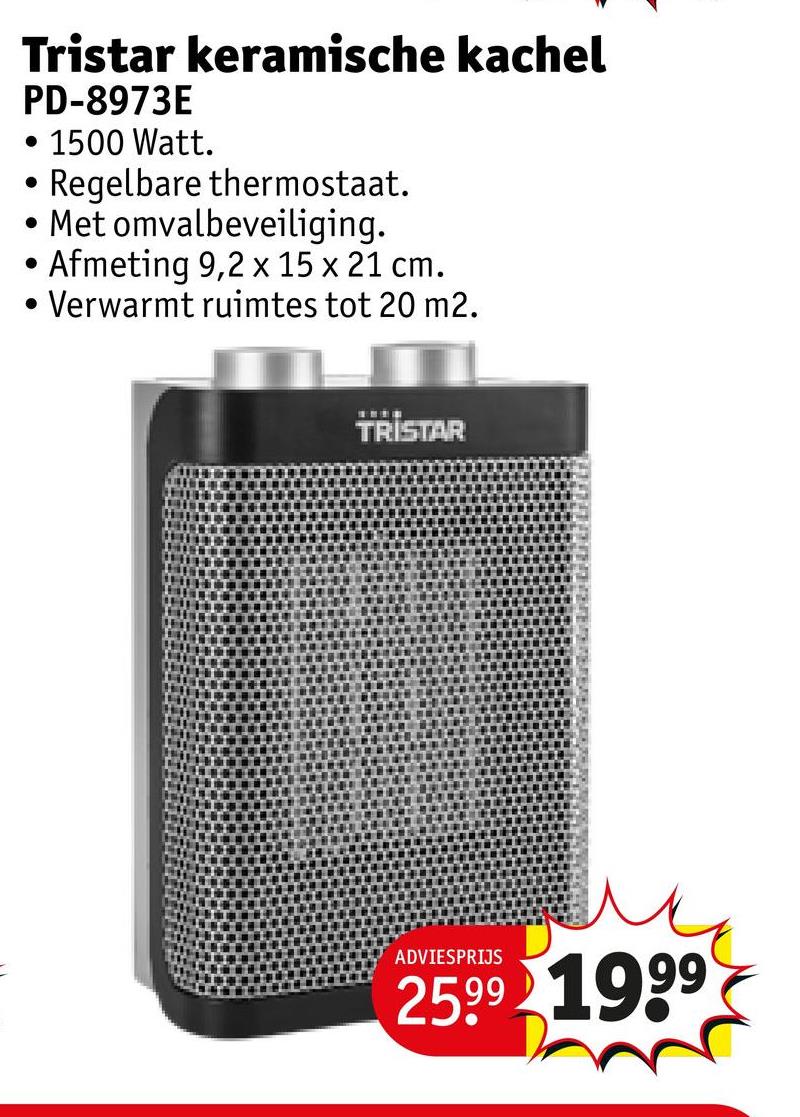 Tristar keramische kachel
PD-8973E
• 1500 Watt.
.
• Regelbare thermostaat.
Met omvalbeveiliging.
• Afmeting 9,2 x 15 x 21 cm.
• Verwarmt ruimtes tot 20 m2.
TRISTAR
ADVIESPRIJS
25.99 1999