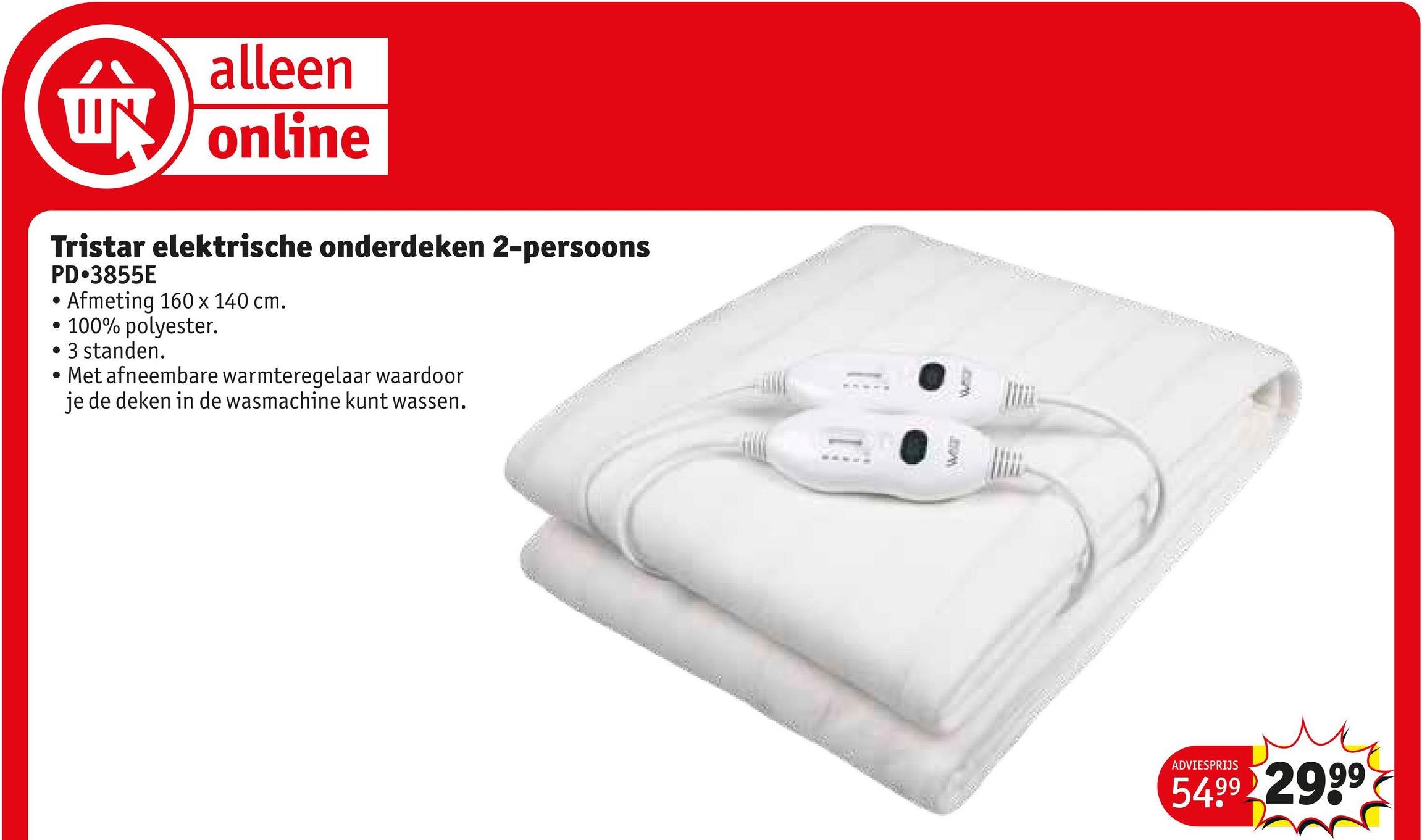 alleen
UN online
Tristar elektrische onderdeken 2-persoons
PD⚫3855E
.
Afmeting 160 x 140 cm.
•
.
100% polyester.
3 standen.
Met afneembare warmteregelaar waardoor
je de deken in de wasmachine kunt wassen.
C
ADVIESPRIJS
54.99 2999