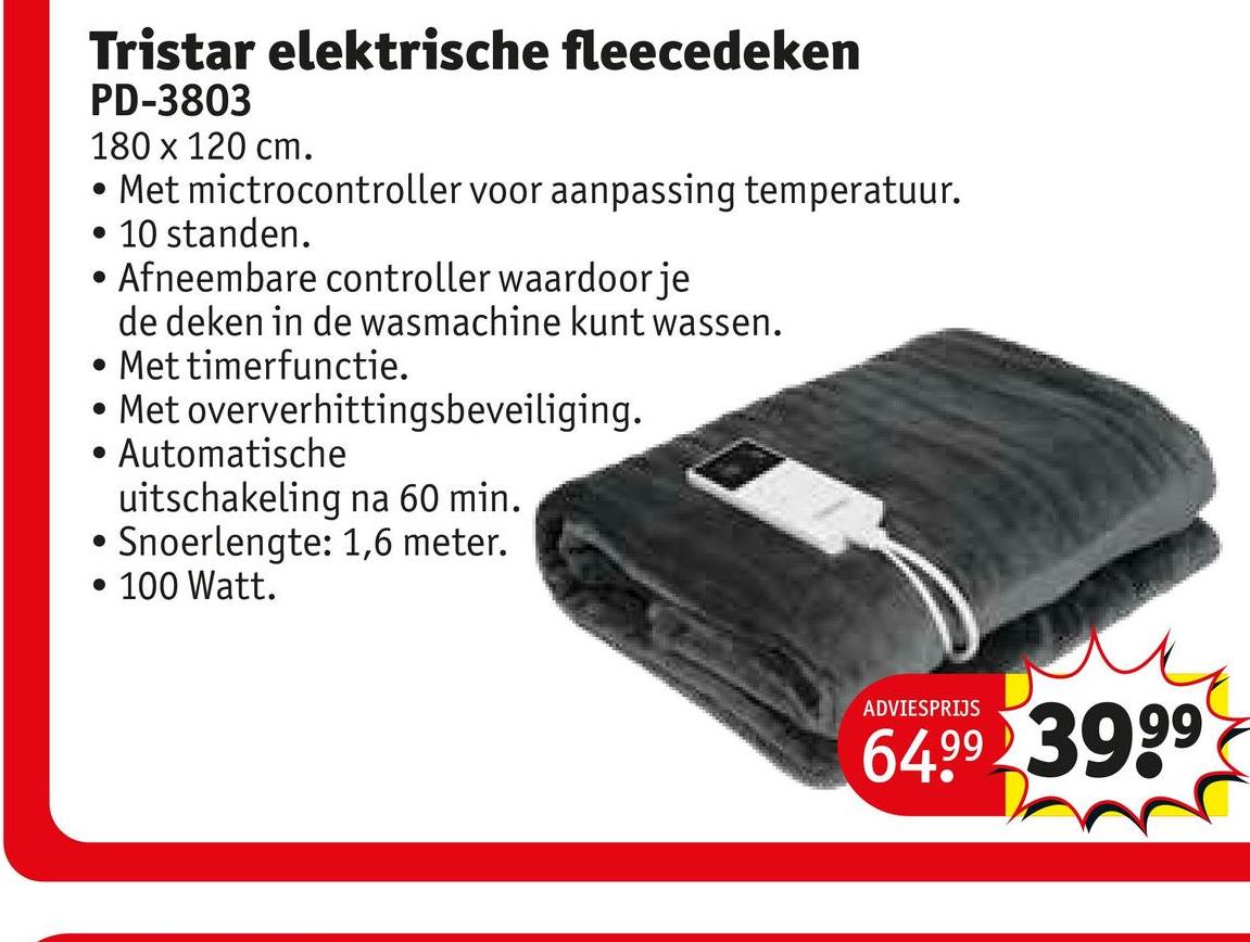 Tristar elektrische fleecedeken
PD-3803
180 x 120 cm.
• Met mictrocontroller voor aanpassing temperatuur.
•
10 standen.
Afneembare controller waardoor je
de deken in de wasmachine kunt wassen.
• Met timerfunctie.
.
Met oververhittingsbeveiliging.
Automatische
uitschakeling na 60 min.
• Snoerlengte: 1,6 meter.
• 100 Watt.
ADVIESPRIJS
64.99 3999