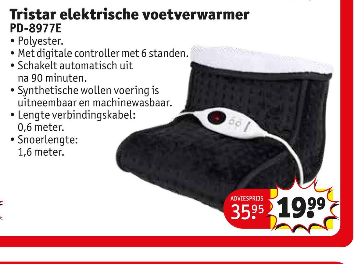 Tristar elektrische voetverwarmer
PD-8977E
.
• Polyester.
Met digitale controller met 6 standen.
Schakelt automatisch uit
na 90 minuten.
• Synthetische wollen voering is
uitneembaar en machinewasbaar.
• Lengte verbindingskabel:
0,6 meter.
• Snoerlengte:
1,6 meter.
ADVIESPRIJS
3595 1999