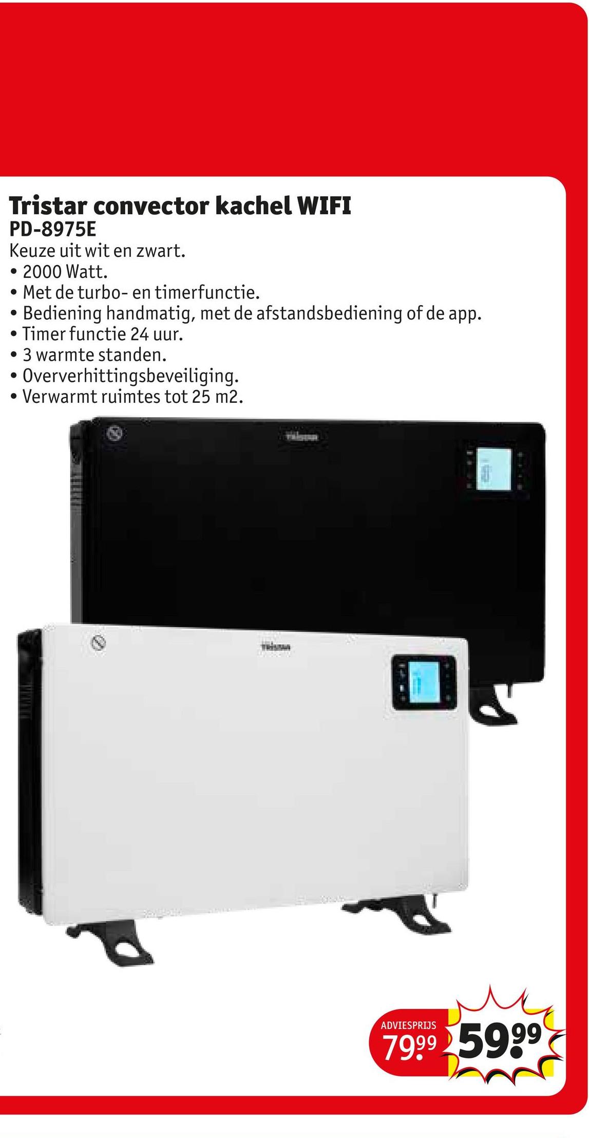 Tristar convector kachel WIFI
PD-8975E
Keuze uit wit en zwart.
• 2000 Watt.
• Met de turbo- en timerfunctie.
.
Bediening handmatig, met de afstandsbediening of de app.
Timer functie 24 uur.
3 warmte standen.
Oververhittingsbeveiliging.
Verwarmt ruimtes tot 25 m2.
ADVIESPRIJS
7999 5999