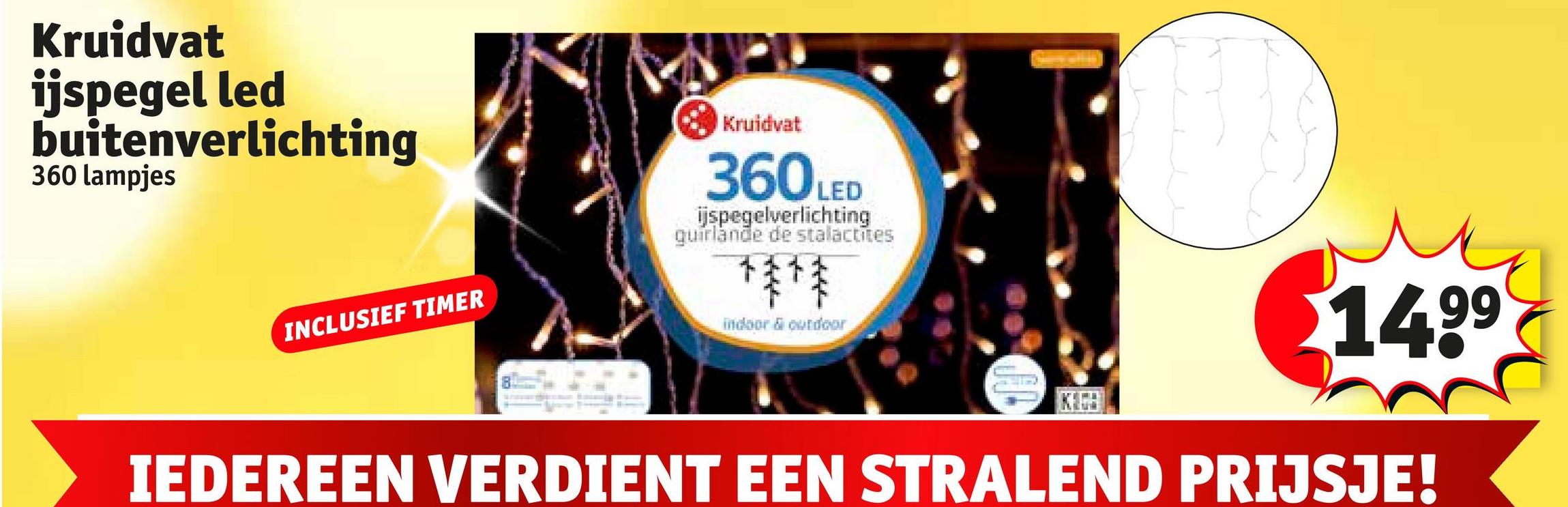 Kruidvat
ijspegel led
buitenverlichting
360 lampjes
INCLUSIEF TIMER
Kruidvat
360 LED
ijspegelverlichting
guirlande de stalactites
***
indoor & outdoor
$14.99
IEDEREEN VERDIENT EEN STRALEND PRIJSJE!