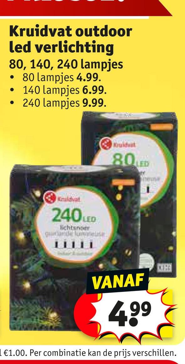 Kruidvat outdoor
led verlichting
80, 140, 240 lampjes
• 80 lampjes 4.99.
• 140 lampjes 6.99.
.
240 lampjes 9.99.
Kuldvat
240 LED
lichtner
Kruidvat
80LED
hers
VANAF
4.99
1 €1.00. Per combinatie kan de prijs verschillen.