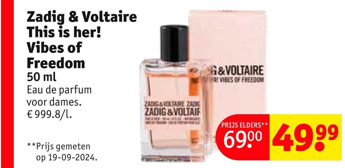 Zadig & Voltaire
This is her!
Vibes of
Freedom
50 ml
Eau de parfum
voor dames.
€999.8/1.
**Prijs gemeten
op 19-09-2024.
ZANG&VITARE ZADO
ZADIG & VOLTAIF
G&VOLTAIRE
R VIBES OF FREEDOM
PRIJS ELDERS**
6900 4999