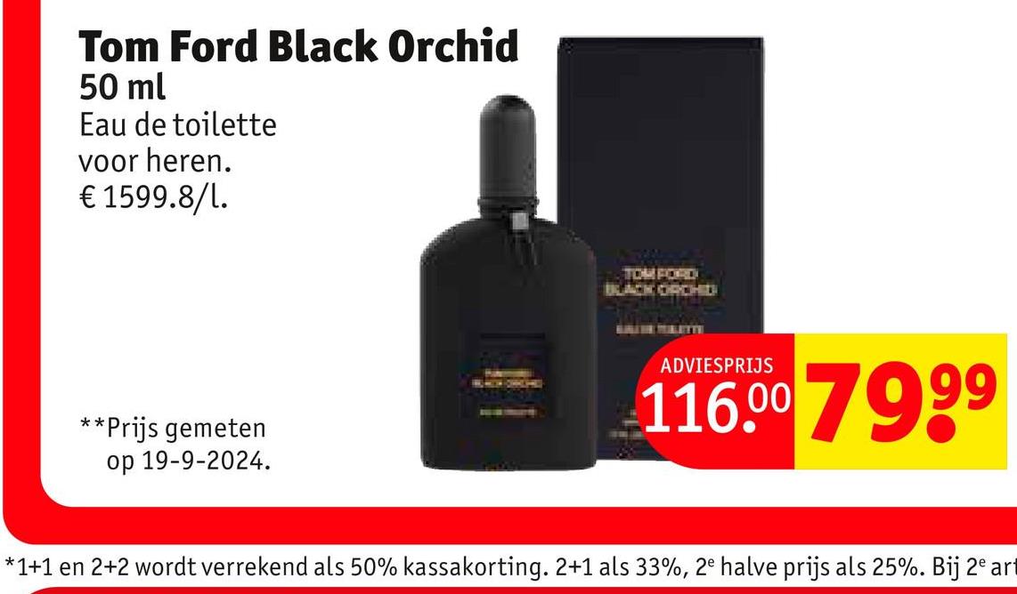 Tom Ford Black Orchid
50 ml
Eau de toilette
voor heren.
€ 1599.8/1.
**Prijs gemeten
op 19-9-2024.
BLACK ORCHIDI
ADVIESPRIJS
116.00 7999
*1+1 en 2+2 wordt verrekend als 50% kassakorting. 2+1 als 33%, 2ª halve prijs als 25%. Bij 2ª ar