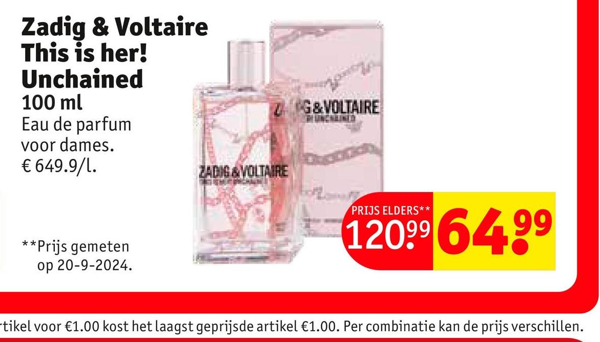 Zadig & Voltaire
This is her!
Unchained
100 ml
Eau de parfum
voor dames.
€ 649.9/1.
**Prijs gemeten
op 20-9-2024.
ZG&VOLTAIRE
RUNCHAINES
ZADIG & VOLTAIRE
PRIJS ELDERS**
12099 64.99
tikel voor €1.00 kost het laagst geprijsde artikel €1.00. Per combinatie kan de prijs verschillen.