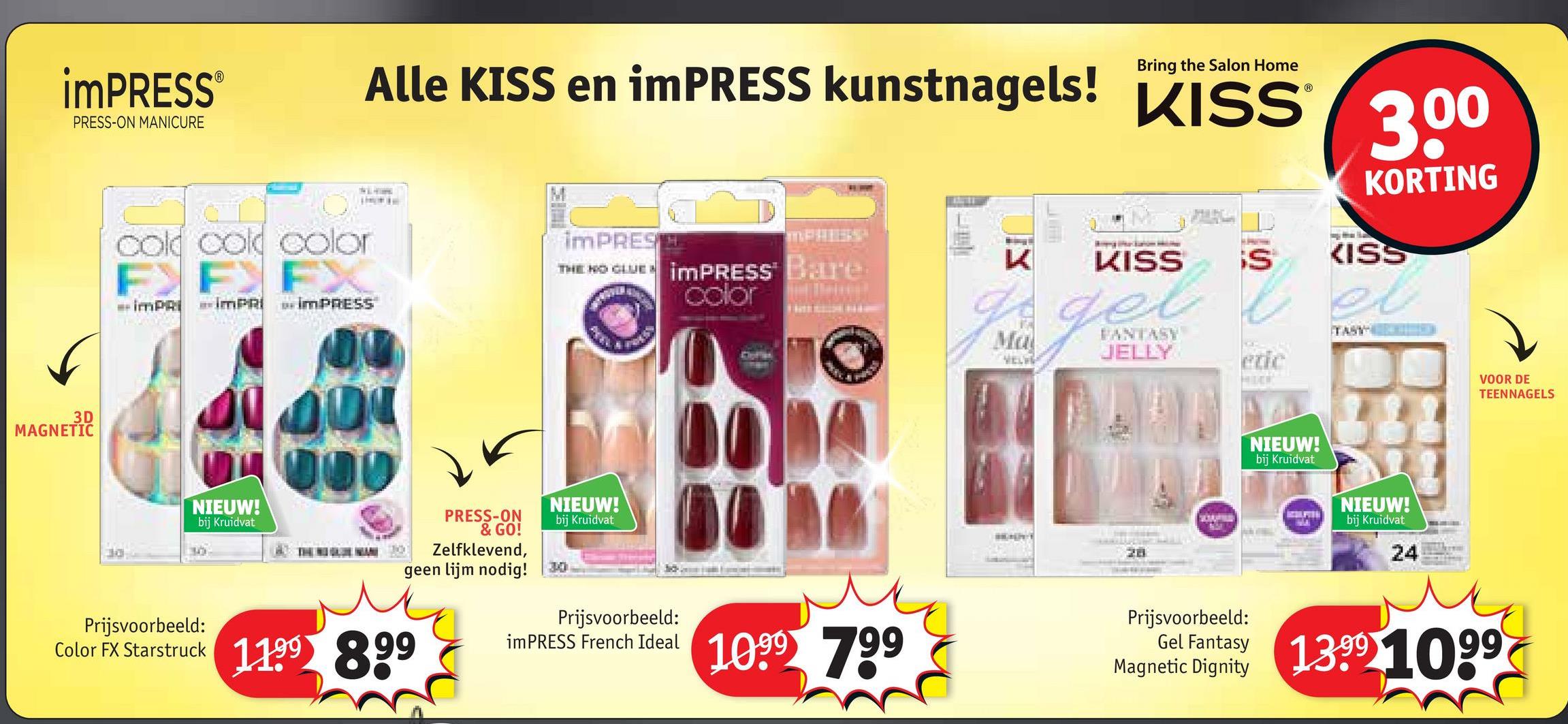 iMPRESS®
PRESS-ON MANICURE
Bring the Salon Home
Alle KISS en imPRESS kunstnagels! KISS 300
IMPRES
cold cold color
IMPRI IMPRI IMPRESS
THE NO CLUE IMPRESS® Bare
color
K
KISS
S
Ma
VELV
FANTASY
JELLY
KORTING
KISS
el
TASY
3D
MAGNETIC
NIEUW!
Prijsvoorbeeld:
bij Kruidvat
OOD
PRESS-ON
& GO!
Zelfklevend,
geen lijm nodig!
Color FX Starstruck 1199 899
NIEUW!
bij Kruidvat
28
NIEUW!
bij Kruidvat
NIEUW!
bij Kruidvat
24
VOOR DE
TEENNAGELS
Prijsvoorbeeld:
imPRESS French Ideal
1099 799
Prijsvoorbeeld:
Gel Fantasy 13991099
Magnetic Dignity