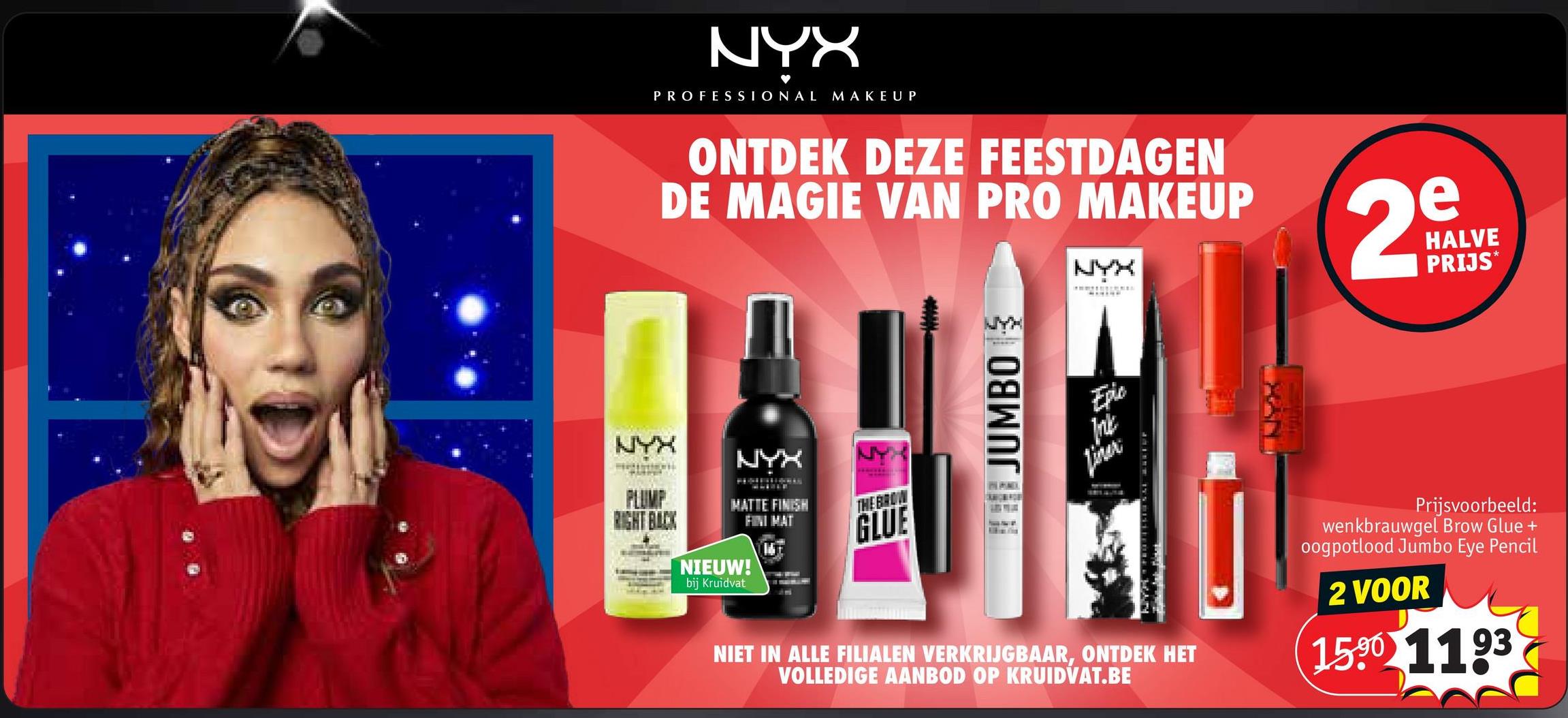 NYX
PROFESSIONAL MAKEUP
ONTDEK DEZE FEESTDAGEN
DE MAGIE VAN PRO MAKEUP
NYX
2
e
HALVE
PRIJS*
NYX
H
Y
PLUMP
RIGHT BACK
NIEUW!
bij Kruidvat
NYX
MATTE FINISH
FINI MAT
THE BROW
GLUE
JUMBO
Epic
Trikk
Liner
NIET IN ALLE FILIALEN VERKRIJGBAAR, ONTDEK HET
VOLLEDIGE AANBOD OP KRUIDVAT.BE
Prijsvoorbeeld:
wenkbrauwgel Brow Glue +
oogpotlood Jumbo Eye Pencil
2 VOOR
1590 1193