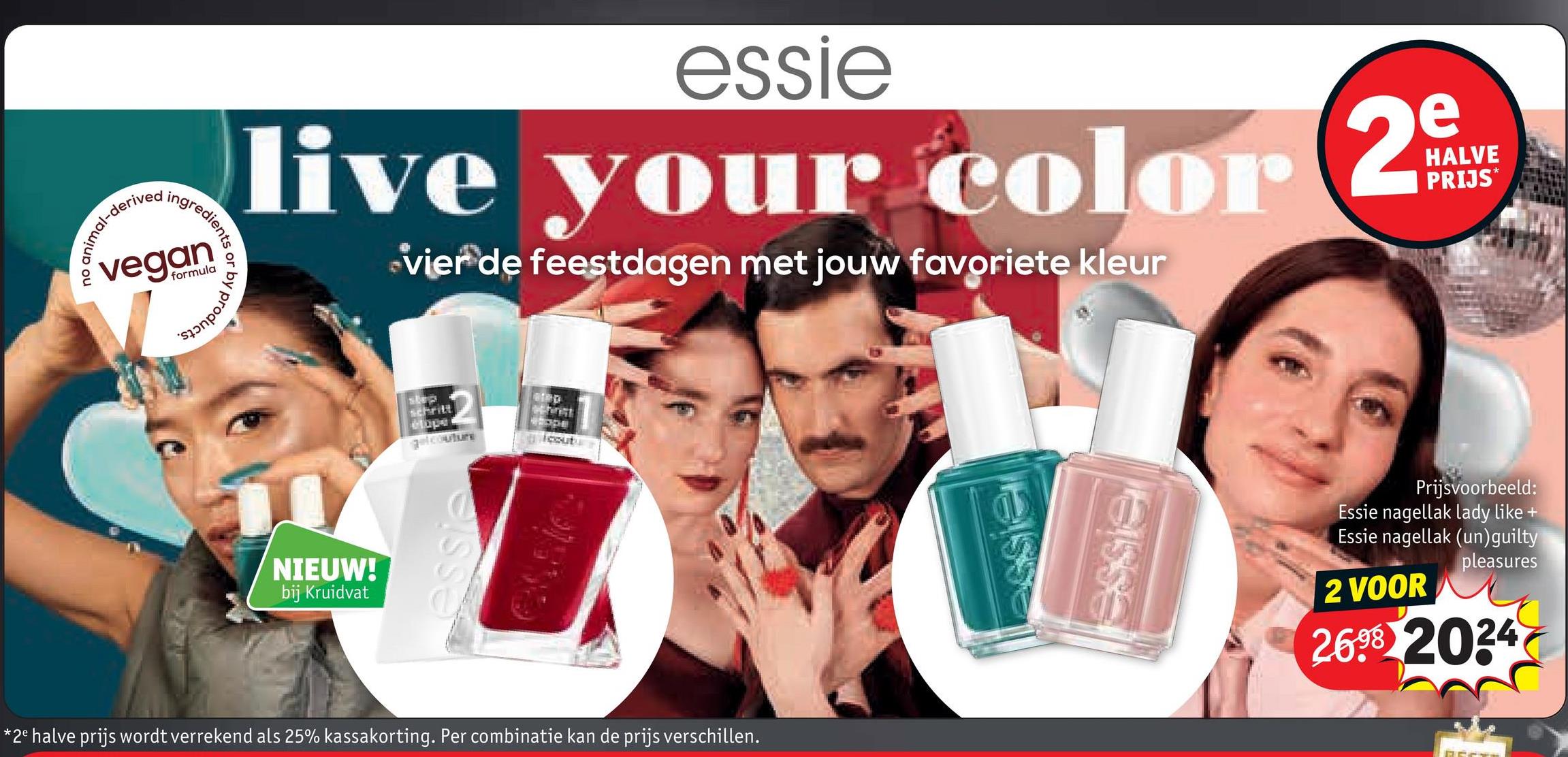 -derived
redients or
ingred
vegan
formula
by
products.
essie
live your color 2
vier de feestdagen met jouw favoriete kleur
HALVE
PRIJS*
NIEUW!
bij Kruidvat
step
schritt
elope
gelcouture
море
cout
essic
*2e halve prijs wordt verrekend als 25% kassakorting. Per combinatie kan de prijs verschillen.
ssie
essie
Prijsvoorbeeld:
Essie nagellak lady like +
Essie nagellak (un) guilty
2 VOOR
pleasures
2698 2024