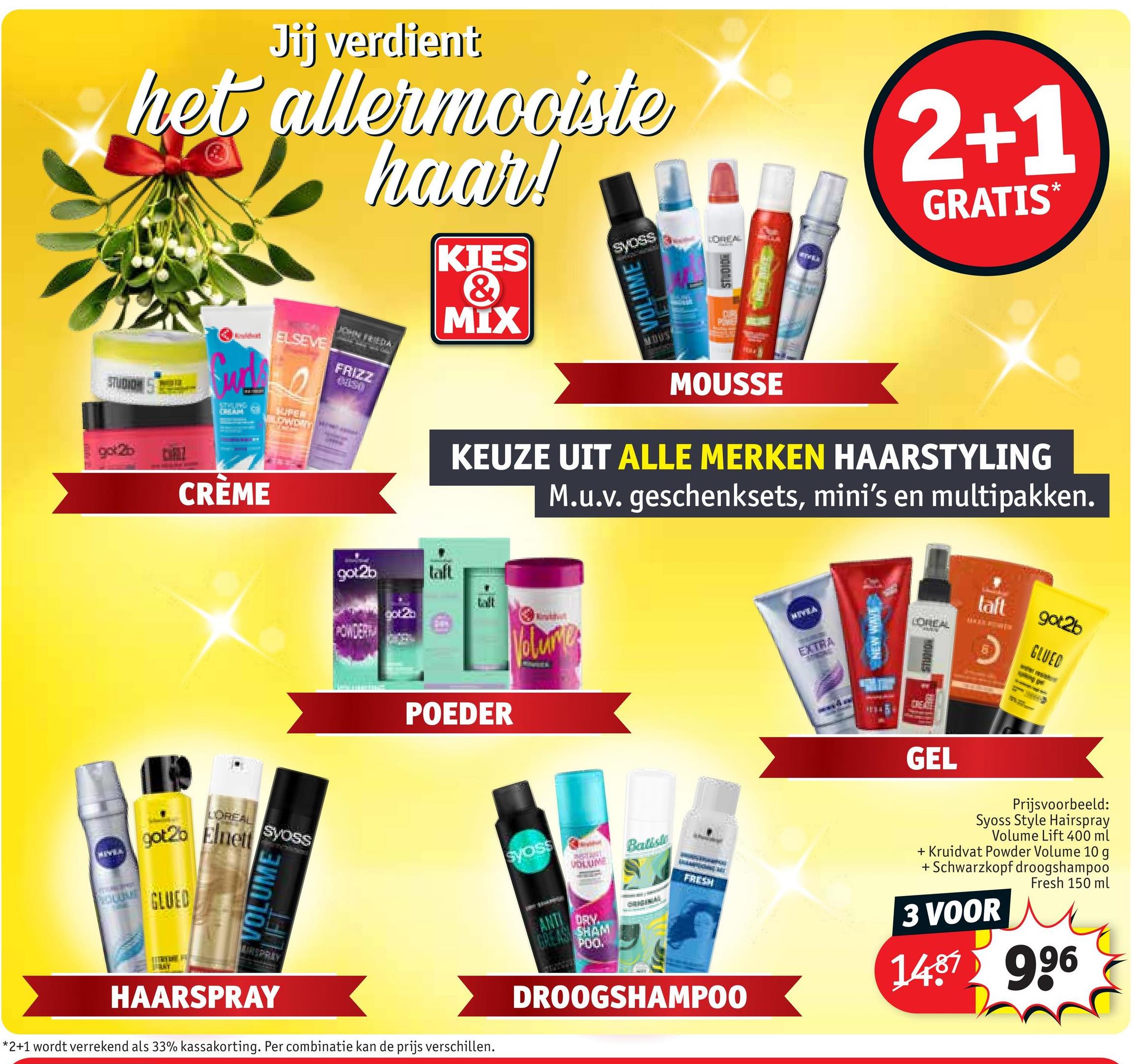 Jij verdient
het allermooiste
haar!
JOHN FRIEDA
KIES
&
MIX
Syoss
VOLUME
LOWHEAL
STUDIO
WIVELS
2+1
GRATIS*
Would ELSEVE
STUDION
STOLUPAR
SUPEN
LOWDAN
got 2b
CRÈME
FRIZZ
CISO
MOUSSE
KEUZE UIT ALLE MERKEN HAARSTYLING
M.u.v. geschenksets, mini's en multipakken.
LOREAL
Syoss
got2b Elnett
GLUED
VOLUME
IRSPRAY
got2b
laft
POEDER
Volume
HIVEA
EXTRA
HAARSPRAY
*2+1 wordt verrekend als 33% kassakorting. Per combinatie kan de prijs verschillen.
NEW WAVE
taft
LOREAL
got2b
GLUED
HONDALS
GEL
Syoss
VOLUME
ANTI
DRY.
GREAS SHAM
POO.
Batiste
ORIGINAL
FRESH
DROOGSHAMPOO
Prijsvoorbeeld:
Syoss Style Hairspray
Volume Lift 400 ml
+ Kruidvat Powder Volume 10 g
+ Schwarzkopf droogshampoo
Fresh 150 ml
3 VOOR
1487 996