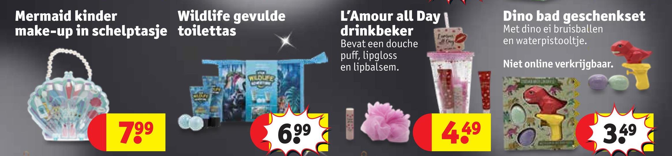 Mermaid kinder
Wildlife gevulde
make-up in schelptasje toilettas
WILDLIFE
L'Amour all Day
drinkbeker
Bevat een douche
puff, lipgloss
en lipbalsem.
Dino bad geschenkset
Met dino ei bruisballen
en waterpistooltje.
Niet online verkrijgbaar.
799
699
4.49
3.49