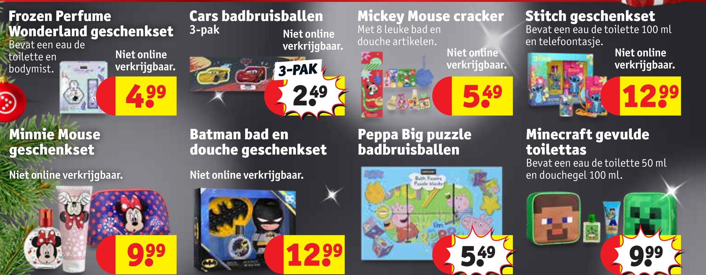 Frozen Perfume
Wonderland geschenkset
Bevat een eau de
toilette en
bodymist.
8
Minnie Mouse
geschenkset
Niet online
verkrijgbaar.
Niet online verkrijgbaar.
4,99
Cars badbruisballen
3-pak
Niet online
verkrijgbaar.
3-PAK
249
Batman bad en
douche geschenkset
Niet online verkrijgbaar.
Mickey Mouse cracker
Met 8 leuke bad en
douche artikelen.
Niet online
verkrijgbaar.
549
Peppa Big puzzle
badbruisballen
Bath hapes
Stitch geschenkset
Bevat een eau de toilette 100 ml
en telefoontasje.
Niet online
verkrijgbaar.
1299
Minecraft gevulde
toilettas
Bevat een eau de toilette 50 ml
en douchegel 100 ml.
999
1299
549
999