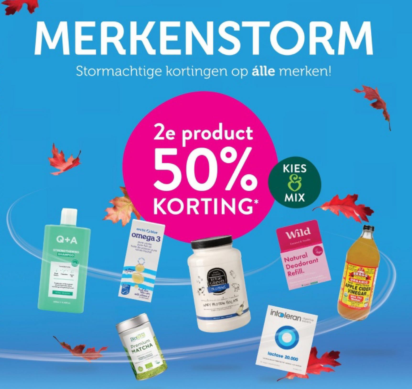 MERKENSTORM
Stormachtige kortingen op alle merken!
2e product
50%
KORTING*
KIES
&
MIX
Wild
Coconut & Handle
Q+A
STRENGTHENIN
SHAMPOO
arctic blive
omega 3
Oure varn
Ownych l
don June
gines Fisha
Premium
MATCHA
WW'S
Keral
Green
TROTEG
WHEY PROTEN SOLATE
Natural
Deodorant
Refill.
Intoleran
djective
lactase 20.000
BLAGO
RGANIC
APPLE CIDER
VINEGAR
with The