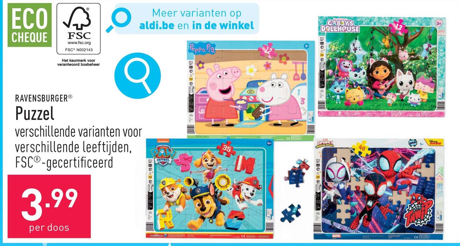 ECO ✓
CHEQUE
FSC
www.fsc.org
FSC N002143
Het keurmerk voor
verantwoord bosbeheer
Meer varianten op
aldi.be en in de winkel
Peppa Pig
GABBY'S
DOLLHOUSE
RAVENSBURGER®
Puzzel
verschillende varianten voor
verschillende leeftijden,
FSC®-gecertificeerd
3.99
per doos
PATROL
35
M
。
SPIDEY
MARVEL