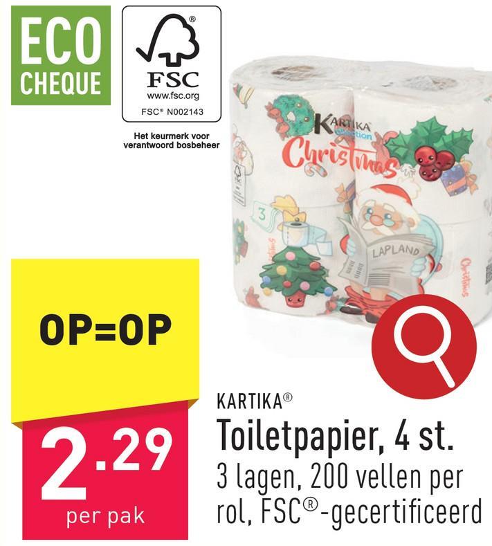 ECO
CHEQUE
FSC
www.fsc.org
FSC® N002143
Het keurmerk voor
verantwoord bosbeheer
KARTIKA
Section
Christinas
3
LAPLAND
Christus
OP=OP
KARTIKAⓇ
2.29 Toiletpapier, 4 st.
per pak
3 lagen, 200 vellen per
rol, FSC®-gecertificeerd