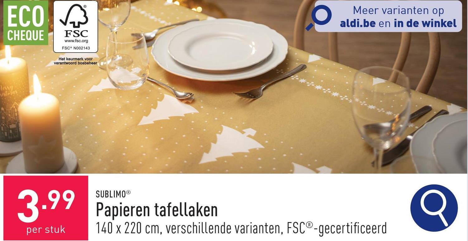 ECO
CHEQUE
छिं
FSC
www.fsc.org
FSC N002143
Het keurmerk voor
verantwoord bosbeheer
Tessy
estrias
Meer varianten op
aldi.be en in de winkel
3.99
per stuk
SUBLIMO®
Papieren tafellaken
140 x 220 cm, verschillende varianten, FSC®-gecertificeerd
Q