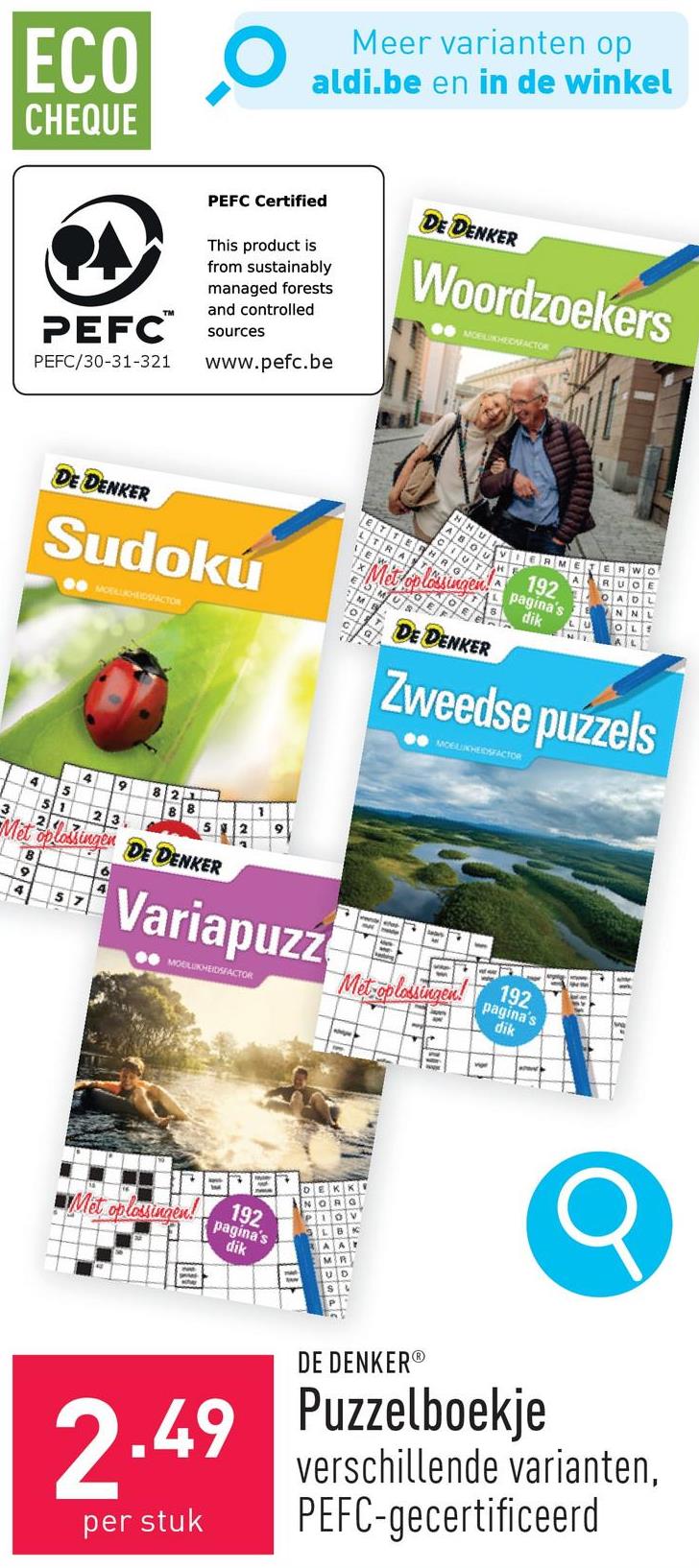 ECO
CHEQUE
Meer varianten op
aldi.be en in de winkel
PEFC™
PEFC/30-31-321
PEFC Certified
This product is
from sustainably
managed forests
and controlled
sources
www.pefc.be
DE DENKER
Woordzoekers
MOBLIKHEDAFACTOR
DE DENKER
Sudokú
MOLLIHEIDSFACTOR
DE DENKER
Wo
RUCE
192 ADL
pagina's
dik
NN
OL
Zweedse puzzels
MCELHEDSFACTOR
4
9
4
5
51
23
3
24
Met oplossingen DE DENKER
6
9
4
57
Variapuzz
MOBILUKHEIDSFACTOR
+
Met-oplossingen!
Met oplossingen!
192
pagina's
dik
192
pagina's
dik
DE DENKER®
2.49 Puzzelboekje
per stuk
verschillende varianten,
PEFC-gecertificeerd