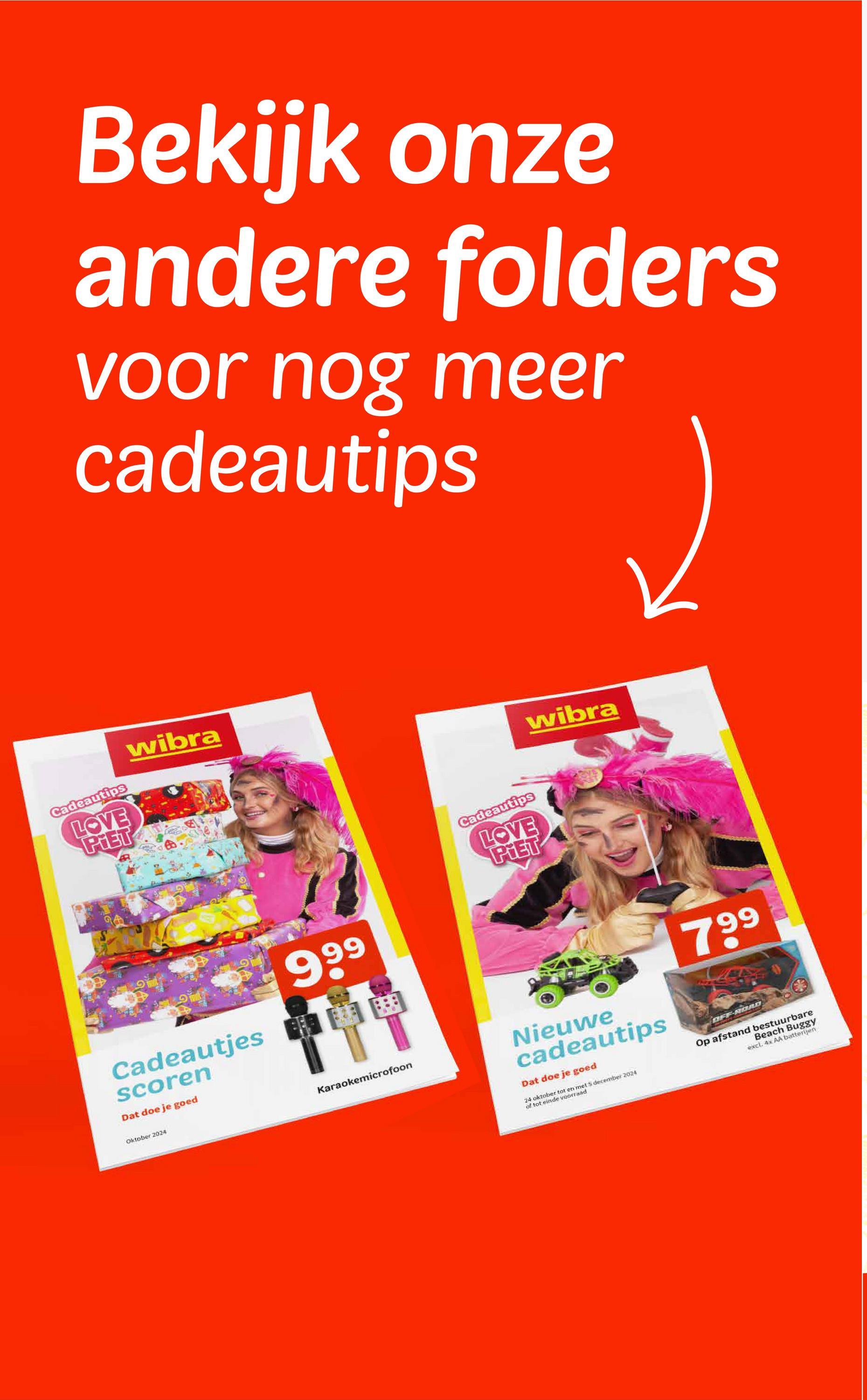 Bekijk onze
andere folders
voor nog meer
cadeautips
wibra
Cadeautips
LOVE
PIET
Cadeautjes
scoren
Dat doe je goed
Oktober 2024
9 99
Karaokemicrofoon
Cadeautips
LOVE
PIET
wibra
799
Nieuwe
cadeautips
Dat doe je goed
24 oktober tot en met 5 december 2024
of tot einde voorraad
OFF-ROAD
Beach Buggy
excl. 4x AA batterijen
Op afstand bestuurbare