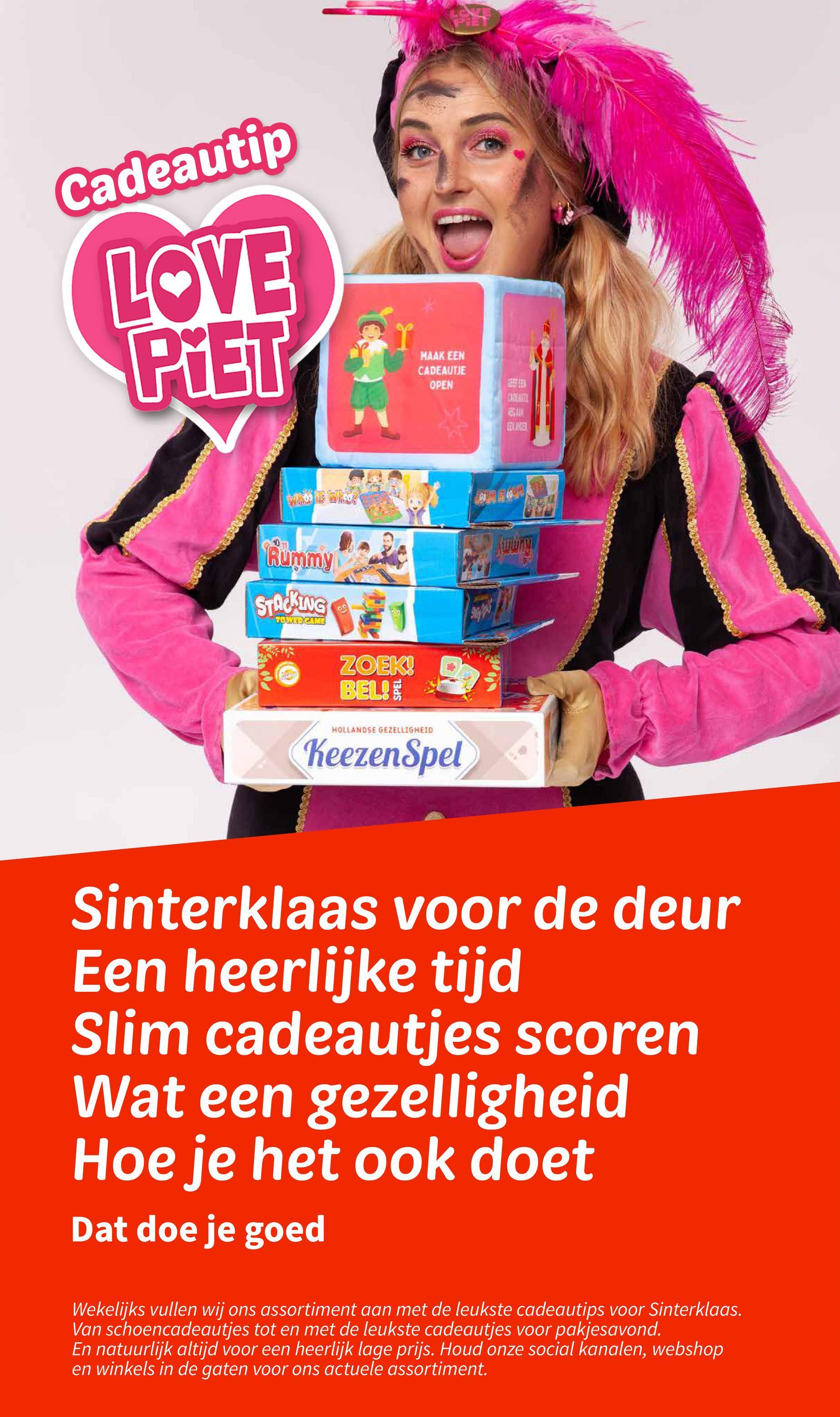 Cadeautip
LOVE
PiET
1
MAAK EEN
CADEAUTJE
OPEN
CADEMITI
赌球
EELANDER
Rummy
STACKING
TOWER CAME
ZOEK!
BEL!
HOLLANDSE GEZELLIGHEID
KeezenSpel
Sinterklaas voor de deur
Een heerlijke tijd
Slim cadeautjes scoren
Wat een gezelligheid
Hoe je het ook doet
Dat doe je goed
Wekelijks vullen wij ons assortiment aan met de leukste cadeautips voor Sinterklaas.
Van schoencadeautjes tot en met de leukste cadeautjes voor pakjesavond.
En natuurlijk altijd voor een heerlijk lage prijs. Houd onze social kanalen, webshop
en winkels in de gaten voor ons actuele assortiment.