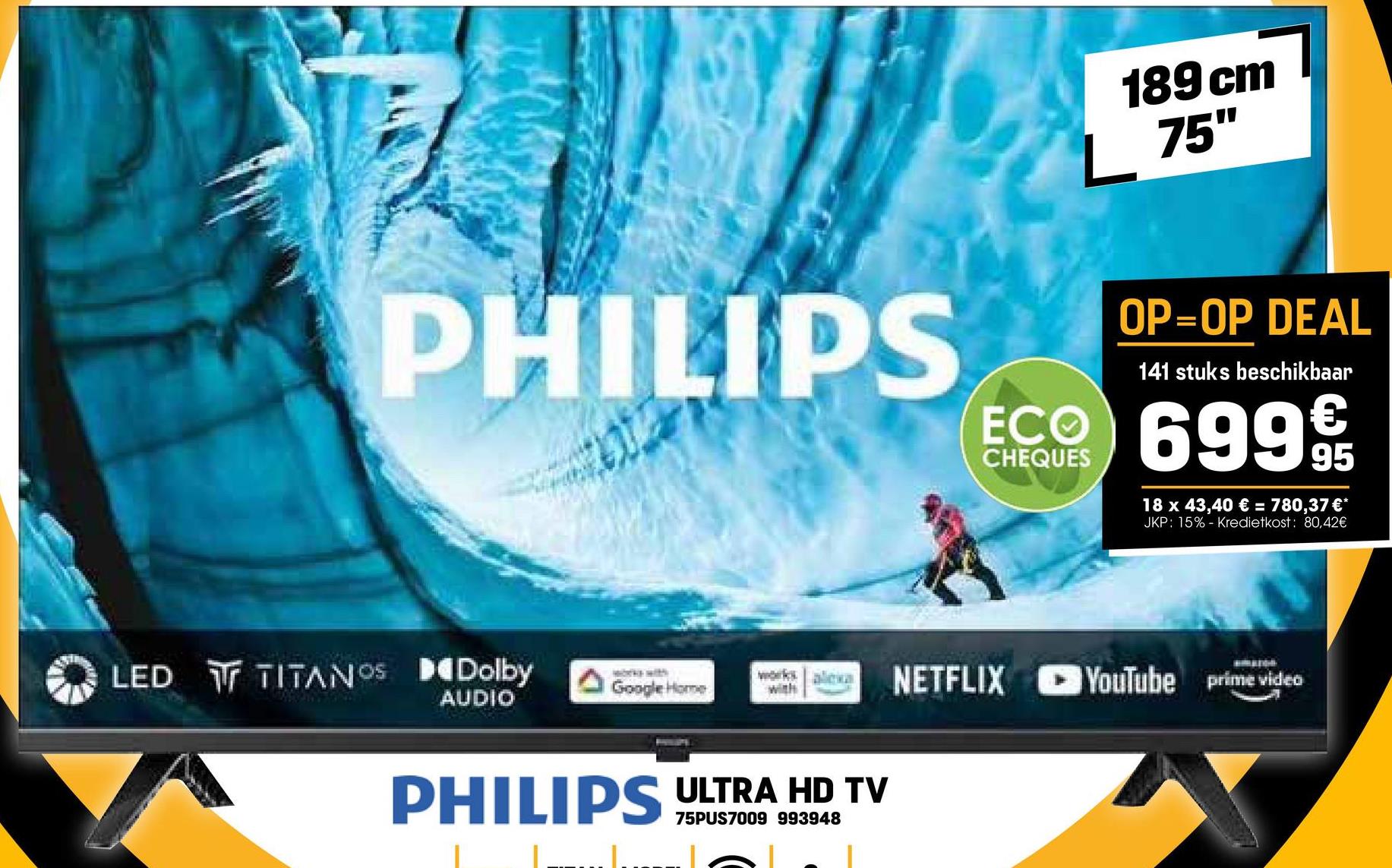 189 cm
75"
PHILIPS
OP=OP DEAL
141 stuks beschikbaar
ECO 6999
CHEQUES
18 x 43,40 € = 780,37 €*
JKP: 15% - Kredietkost: 80,42€
LED TITANOS Dolby
Google Home
works alexa
with
NETFLIX YouTube prime video
AUDIO
PHILIPS ULTRA HD TV
75PUS7009 993948